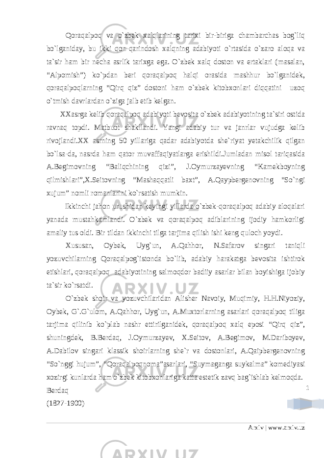 1Qoraqalpoq va o`zbek xalqlarining tarixi bir-biriga chambarchas bog`liq bo`lganiday, bu ikki qon-qarindosh xalqning adabiyoti o`rtasida o`zaro aloqa va ta`sir ham bir necha asrlik tarixga ega. O`zbek xalq doston va ertaklari (masalan, “Alpomish”) ko`pdan beri qoraqalpoq halqi orasida mashhur bo`lganidek, qoraqalpoqlarning “Qirq qiz” dostoni ham o`zbek kitobxonlari diqqatini uzoq o`tmish davrlardan o`ziga jalb etib kelgan. XXasrga kelib qoraqalpoq adabiyoti bevosita o`zbek adabiyotining ta`siri ostida ravnaq topdi. Matbuot shakllandi. Yangi adabiy tur va janrlar vujudga kelib rivojlandi.XX asrning 50 yillariga qadar adabiyotda she`riyat yetakchilik qilgan bo`lsa-da, nasrda ham qator muvaffaqiyatlarga erishildi.Jumladan misol tariqasida A.Begimovning “Baliqchining qizi”, J.Oymurzayevning “Kamekboyning qilmishlari”,X.Seitovning “Mashaqqatli baxt”, A.Qaypbergenovning “So`ngi xujum” nomli romanlarini ko`rsatish mumkin. Ikkinchi jahon urushidan keyingi yillarda o`zbek-qoraqalpoq adabiy aloqalari yanada mustahkamlandi. O`zbek va qoraqalpoq adiblarining ijodiy hamkorligi amaliy tus oldi. Bir tildan ikkinchi tilga tarjima qilish ishi keng quloch yoydi. Xususan, Oybek, Uyg`un, A.Qahhor, N.Safarov singari taniqli yozuvchilarning Qoraqalpog`istonda bo`lib, adabiy harakatga bevosita ishtirok etishlari, qoraqalpoq adabiyotining salmoqdor badiiy asarlar bilan boyishiga ijobiy ta`sir ko`rsatdi. O`zbek shoir va yozuvchilaridan Alisher Navoiy, Muqimiy, H.H.Niyoziy, Oybek, G`.G`ulom, A.Qahhor, Uyg`un, A.Muxtorlarning asarlari qoraqalpoq tiliga tarjima qilinib ko`plab nashr ettirilganidek, qoraqalpoq xalq eposi “Qirq qiz”, shuningdek, B.Berdaq, J.Oymurzayev, X.Seitov, A.Begimov, M.Dariboyev, A.Dabilov singari klassik shoirlarning she`r va dostonlari, A.Qaipbergenovning “So`nggi hujum”, “Qoraqalpoqnoma”asarlari, “Suymaganga suykalma” komediyasi xozirgi kunlarda ham o`zbek kitobxonlariga katta estetik zavq bag`ishlab kelmoqda. Berdaq (1827-1900) Arxiv | www.arxiv.uz 