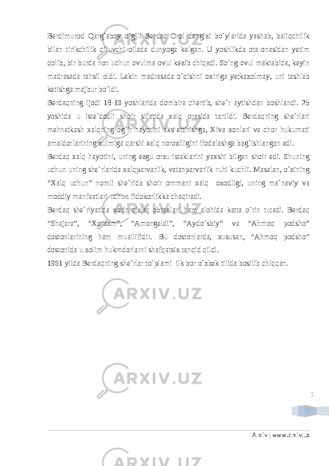 1Berdimurod Qarg`aboy o`g`li Berdaq Orol dengizi bo`ylarida yashab, baliqchilik bilan tirikchilik qiluvchi oilada dunyoga kelgan. U yoshlikda ota-onasidan yetim qolib, bir burda non uchun ovulma-ovul kezib chiqadi. So`ng ovul maktabida, keyin madrasada tahsil oldi. Lekin madrasada o`qishni oxiriga yetkazolmay, uni tashlab ketishga majbur bo`ldi. Berdaqning ijodi 18-19 yoshlarida dombira chertib, she`r aytishdan boshlandi. 25 yoshida u iste`dodli shoir sifatida xalq orasida tanildi. Berdaqning she`rlari mehnatkash xalqning og`ir hayotini aks ettirishga, Xiva xonlari va chor hukumati amaldorlarining zulmiga qarshi xalq noroziligini ifodalashga bag`ishlangan edi. Berdaq xalq hayotini, uning ezgu orzu-istaklarini yaxshi bilgan shoir edi. Shuning uchun uning she`rlarida xalqparvarlik, vatanparvarlik ruhi kuchli. Masalan, o`zining “Xalq uchun” nomli she`rida shoir ommani xalq ozodligi, uning ma`naviy va moddiy manfaatlari uchun fidokorlikka chaqiradi. Berdaq she`riyatida xotin-qizlar obrazlari ham alohida katta o`rin tutadi. Berdaq “Shajara”, “Xorazm”, “Amongeldi”, “Aydo`sbiy” va “Ahmoq podsho” dostonlarining ham muallifidir. Bu dostonlarda, xususan, “Ahmoq podsho” dostonida u zolim hukmdorlarni shafqatsiz tanqid qildi. 1961 yilda Berdaqning she`rlar to`plami ilk bor o`zbek tilida bosilib chiqqan. Arxiv | www.arxiv.uz 