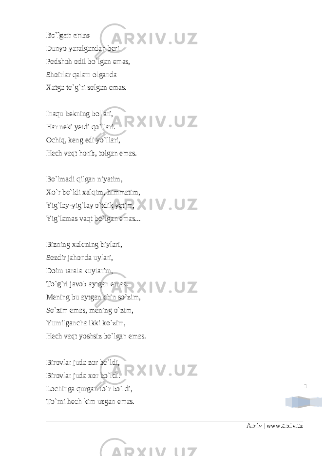 1Bo`lgan emas Dunyo yaralgandan beri Podshoh odil bo`lgan emas, Shoirlar qalam olganda Xatga to`g`ri solgan emas. Inaqu bekning bollari, Har neki yetdi qo`llari. Ochiq, keng edi yo`llari, Hech vaqt horib, tolgan emas. Bo`lmadi qilgan niyatim, Xo`r bo`ldi xalqim, himmatim, Yig`lay-yig`lay o`tdik yetim, Yig`lamas vaqt bo`lgan emas... Bizning xalqning biylari, Sozdir jahonda uylari, Doim tarala kuylarim, To`g`ri javob aytgan emas. Mening bu aytgan chin so`zim, So`zim emas, mening o`zim, Yumilgancha ikki ko`zim, Hech vaqt yoshsiz bo`lgan emas. Birovlar juda zor bo`ldi, Birovlar juda xor bo`ldi. Lochinga qurgan to`r bo`ldi, To`rni hech kim uzgan emas. Arxiv | www.arxiv.uz 