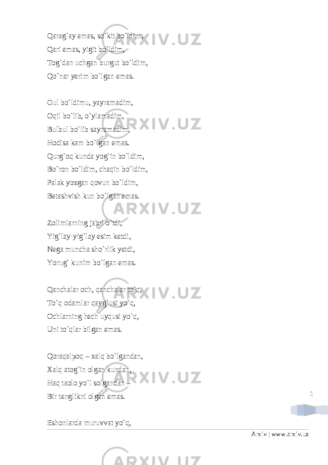 1Qarag`ay emas, so`kit bo`ldim, Qari emas, yigit bo`ldim, Tog`dan uchgan burgut bo`ldim, Qo`nar yerim bo`lgan emas. Gul bo`ldimu, yayramadim, Oqil bo`lib, o`ylamadim, Bulbul bo`lib sayramadim, Hodisa kam bo`lgan emas. Qurg`oq kunda yog`in bo`ldim, Bo`ron bo`ldim, chaqin bo`ldim, Palak yozgan qovun bo`ldim, Betashvish kun bo`lgan emas. Zolimlarning jabri o`tdi, Yig`lay-yig`lay esim ketdi, Nega muncha sho`rlik yetdi, Yorug` kunim bo`lgan emas. Qanchalar och, qanchalar to`q, To`q odamlar qayg`usi yo`q, Ochlarning hech uyqusi yo`q, Uni to`qlar bilgan emas. Qoraqalpoq – xalq bo`lgandan, Xalq atog`in olgan kundan, Haq taolo yo`l solgandan – Bir tenglikni olgan emas. Eshonlarda muruvvat yo`q, Arxiv | www.arxiv.uz 
