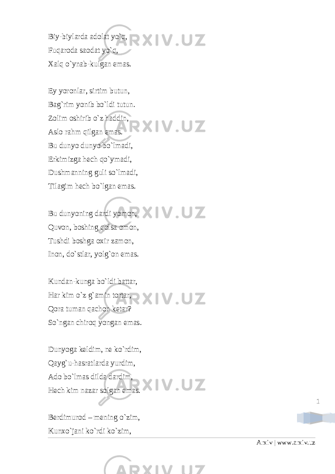 1Biy-biylarda adolat yo`q, Fuqaroda saodat yo`q, Xalq o`ynab-kulgan emas. Ey yoronlar, sirtim butun, Bag`rim yonib bo`ldi tutun. Zolim oshirib o`z haddin, Aslo rahm qilgan emas. Bu dunyo dunyo bo`lmadi, Erkimizga hech qo`ymadi, Dushmanning guli so`lmadi, Tilagim hech bo`lgan emas. Bu dunyoning dardi yomon, Quvon, boshing qolsa omon, Tushdi boshga oxir zamon, Inon, do`stlar, yolg`on emas. Kundan-kunga bo`ldi battar, Har kim o`z g`amin tortar, Qora tuman qachon ketar? So`ngan chiroq yongan emas. Dunyoga keldim, ne ko`rdim, Qayg`u-hasratlarda yurdim, Ado bo`lmas dilda dardim, Hech kim nazar solgan emas. Berdimurod – mening o`zim, Kunxo`jani ko`rdi ko`zim, Arxiv | www.arxiv.uz 