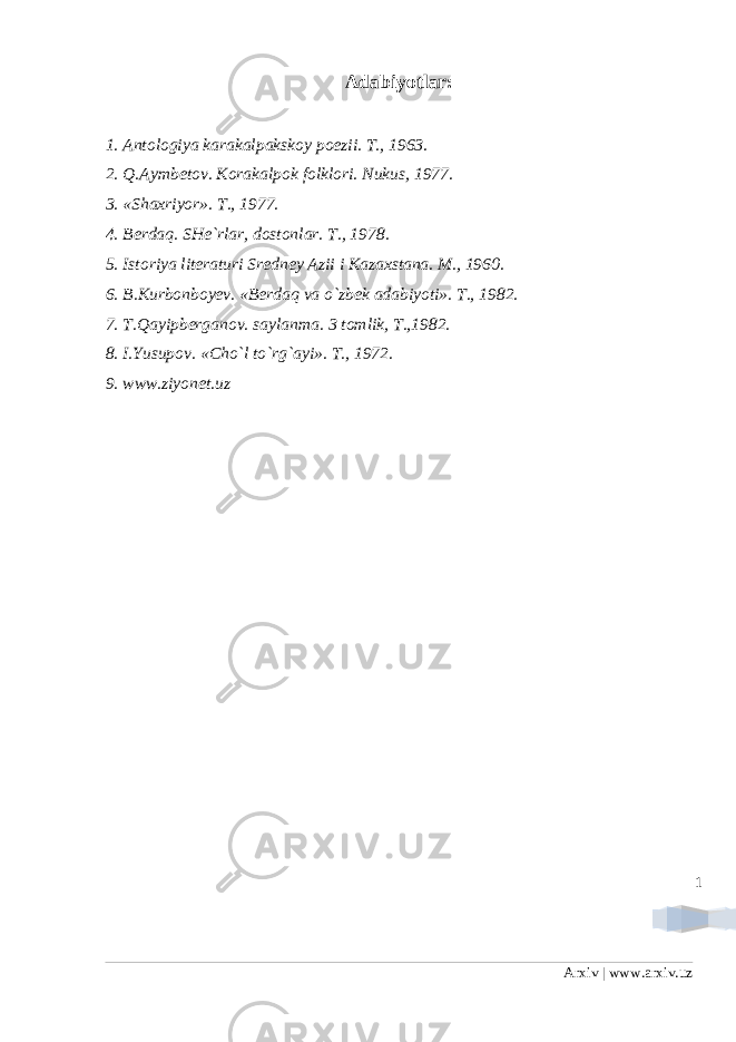 1Adabiyotlar: 1. Antologiya karakalpakskoy poezii. T., 1963. 2. Q.Aymbetov. Korakalpok folklori. Nukus, 1977. 3. «Shaxriyor». T., 1977. 4. Berdaq. SHe`rlar, dostonlar. T., 1978. 5. Istoriya literaturi Sredney Azii i Kazaxstana. M., 1960. 6. B.Kurbonboyev. «Berdaq va o`zbek adabiyoti». T., 1982. 7. T.Qayipberganov. saylanma. 3 tomlik, T.,1982. 8. I.Yusupov. «Cho`l to`rg`ayi». T., 1972. 9. www.ziyonet.uz Arxiv | www.arxiv.uz 