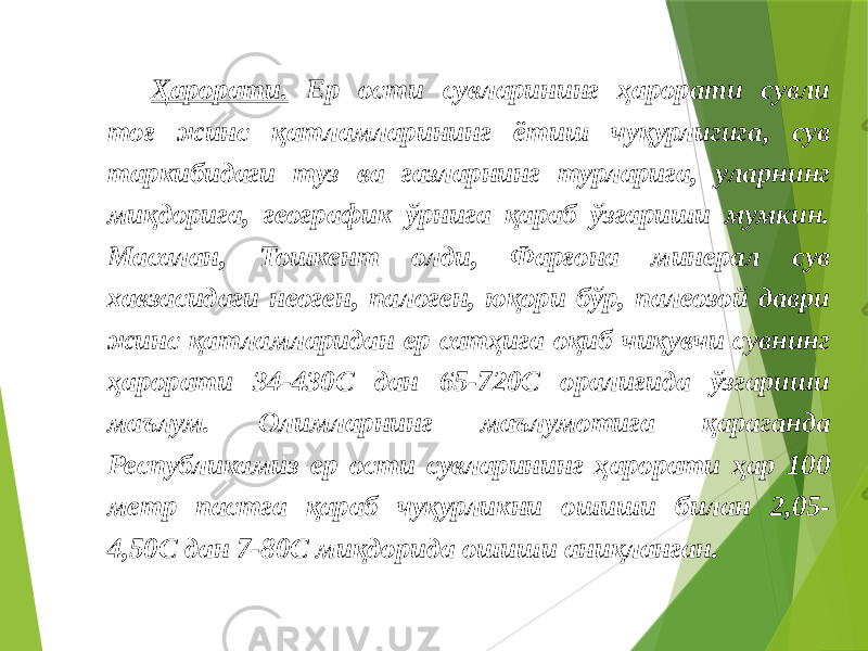 Ҳарорати. Ер ости сувларининг ҳарорати сувли тоғ жинс қатламларининг ётиш чуқурлигига, сув таркибидаги туз ва газларнинг турларига, уларнинг миқдорига, географик ўрнига қараб ўзгариши мумкин. Масалан, Тошкент олди, Фарғона минерал сув хавзасидаги неоген, палоген, юқори бўр, палеозой даври жинс қатламларидан ер сатҳига оқиб чиқувчи сувнинг ҳарорати 34-430С дан 65-720С оралиғида ўзгариши маълум. Олимларнинг маълумотига қараганда Республикамиз ер ости сувларининг ҳарорати ҳар 100 метр пастга қараб чуқурликни ошиши билан 2,05- 4,50С дан 7-80С миқдорида ошиши аниқланган. 