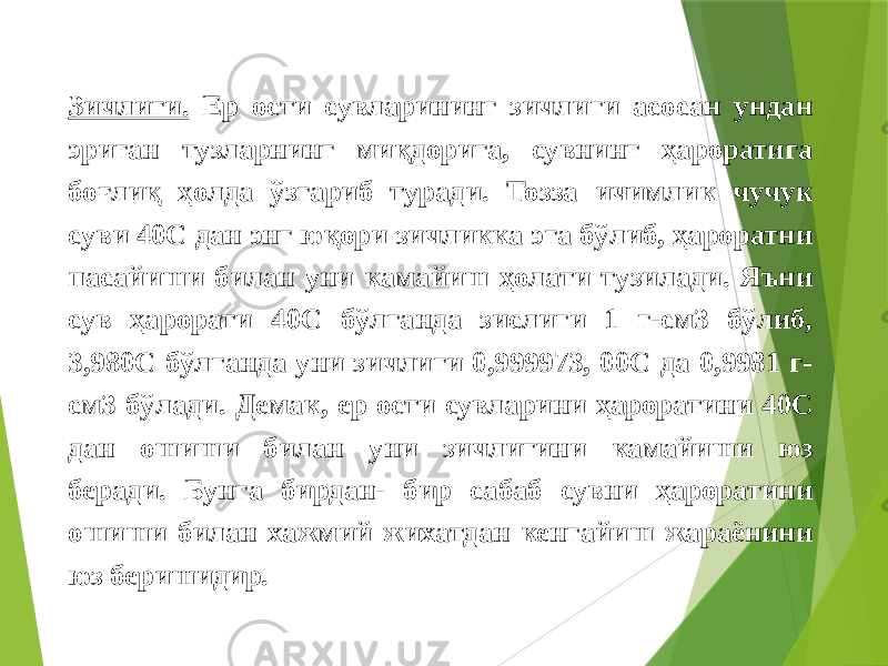  Зичлиги. Ер ости сувларининг зичлиги асосан ундан эриган тузларнинг миқдорига, сувнинг ҳароратига боғлиқ ҳолда ўзгариб туради. Тозза ичимлик чучук суви 40С дан энг юқори зичликка эга бўлиб, ҳароратни пасайиши билан уни камайиш ҳолати тузилади. Яъни сув ҳарорати 40С бўлганда зислиги 1 г-см3 бўлиб, 3,980С бўлганда уни зичлиги 0,999973, 00С да 0,9981 г- см3 бўлади. Демак, ер ости сувларини ҳароратини 40С дан ошиши билан уни зичлигини камайиши юз беради. Бунга бирдан- бир сабаб сувни ҳароратини ошиши билан хажмий жихатдан кенгайиш жараёнини юз беришидир. 