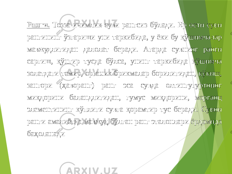 Ранги. Тозза ичимлик суви рангсиз бўлади. Ер ости суви рангининг ўзгариши уни таркибида, у ёки бу қўшимчалар мавжудлигидан далолат беради. Агарда сувнинг ранги сарғиш, қўнғир тусда бўлса, унинг таркибида қўшимча золатдаги темир, органик брикмалар борилигидан, кўкиш, зангори (ҳаворанг) ранг эса сувда олтингугуртнинг миқдорини баландлигидан, гумус миқдорини, марганц элементининг кўплиги сувга қорамтир тус беради. Сувни ранги амалиётда мавжуд бўлган ранг эталонлари ёрдамида баҳоланади 