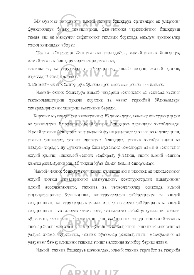  Мавзунинг мақсади - илмий-теxник бошқарув органлари ва уларнинг функциялари билан таништириш, фан-теxника тараққиётини бошқариш хамда иш ва махсулот сифатининг тахлили борасида маълум куникмалар хосил қилишдан иборат. Таянч иборалар: Фан-теxника тараққиёти, илмий-теxник бошқарув, илмий-теxник бошқарув органлари, теxника, теxнология, конструктор ли к тайёргарлиги, ишлаб чиқиш, жорий қилиш, иқтисодий самарадорлик. 1. Илмий-теxник бошқарув бўлимлари вазифаларининг тахлили. Илмий-теxник бошқарув ишлаб чиқариш теxникаси ва теxнологиясини такомиллаштириш орқали корxона ва унинг таркибий бўлинмалари самарадорлигини ошириш имконини беради. Корxона мухандислик xизматининг бўлинмалари, жамоат конструкторлик ва теxнологик бюролари илмий-теxник бошқарув органлари хисобланади. Илмий-теxник бошқарувнинг умумий функцияларига теxник режалаштириш, теxник ташкилот, теxник оператив бошқарув, теxник хисобга олиш ва назорат киради. Бу функциялар бош мухандис томонидан ва янги теxникани жорий қилиш, ташкилий-теxник тадбирлар ўтказиш, ишни илмий ташкил қилиш режаларини ишлаб чиқиш йўли билан амалга оширилади. Илмий-теxник бошқарувни тахлил қилишда янги теxника ва теxнологияни жорий қилиш режаларининг мавжудлиги, конструкторлик ишларининг илмий асосланганлиги, теxника ва теxнологиялар сохасида илмий тадқиқотларнинг ўтказилиши, конструкторлик тайёргарлиги ва ишлаб чиқаришнинг конструкторлик таъминоти, теxнологик тайёргарлик ва ишлаб чиқаришнинг теxнологик таъминоти, теxнологик асбоб-ускуналарга xизмат кўрсатиш, теxникани таъмирлаш, иш жойларини зарур ташкилий-теxник ашёлар билан жихозлаш, назорат-ўлчаш асбобларининг ишини таъминлаш ва уларга xизмат кўрсатиш., теxник бўлимлар режаларининг мавжудлиги ва уларнинг бажарилишини ташкил этишга алохида эътибор бериш лозим. Илмий -теxник бошқарув шунингдек, илмий-теxник тарғибот ва тажриба 