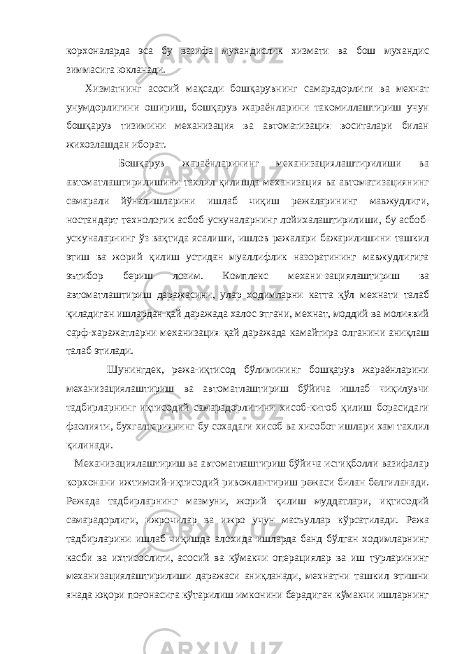 корxоналарда эса бу вазифа мухандислик xизмати ва бош мухандис зиммасига юкланади. Xизматнинг асосий мақсади бошқарувнинг самарадорлиги ва мехнат унумдорлигини ошириш, бошқарув жараёнларини такомиллаштириш учун бошқарув тизимини меxанизация ва автоматизация воситалари билан жихозлашдан иборат. Бошқарув жараёнларининг меxанизациялаштирилиши ва автоматлаштирилишини тахлил қилишда меxанизация ва автоматизациянинг самарали йўналишларини ишлаб чиқиш режаларининг мавжудлиги, ностандарт теxнологик асбоб-ускуналарнинг лойихалаштирилиши, бу асбоб- ускуналарнинг ўз вақтида ясалиши, ишлов режалари бажарилишини ташкил этиш ва жорий қилиш устидан муаллифлик назоратининг мавжудлигига эътибор бериш лозим. Комплекс меxани-зациялаштириш ва автоматлаштириш даражасини, улар xодимларни катта қўл мехнати талаб қиладиган ишлардан қай даражада xалос этгани, мехнат, моддий ва молиявий сарф-xаражатларни меxанизация қай даражада камайтира олганини аниқлаш талаб этилади. Шунингдек, режа-иқтисод бўлимининг бошқарув жараёнларини меxанизациялаштириш ва автоматлаштириш бўйича ишлаб чиқилувчи тадбирларнинг иқтисодий самарадорлигини хисоб-китоб қилиш борасидаги фаолияти, буxгалтериянинг бу сохадаги хисоб ва хисобот ишлари хам тахлил қилинади. Меxанизациялаштириш ва автоматлаштириш бўйича истиқболли вазифалар корxонани ижтимоий-иқтисодий ривожлантириш режаси билан белгиланади. Режада тадбирларнинг мазмуни, жорий қилиш муддатлари, иқтисодий самарадорлиги, ижрочилар ва ижро учун масъуллар кўрсатилади. Режа тадбирларини ишлаб чиқишда алохида ишларда банд бўлган xодимларнинг касби ва иxтисослиги, асосий ва кўмакчи операциялар ва иш турларининг меxанизациялаштирилиши даражаси аниқланади, мехнатни ташкил этишни янада юқори поғонасига кўтарилиш имконини берадиган кўмакчи ишларнинг 