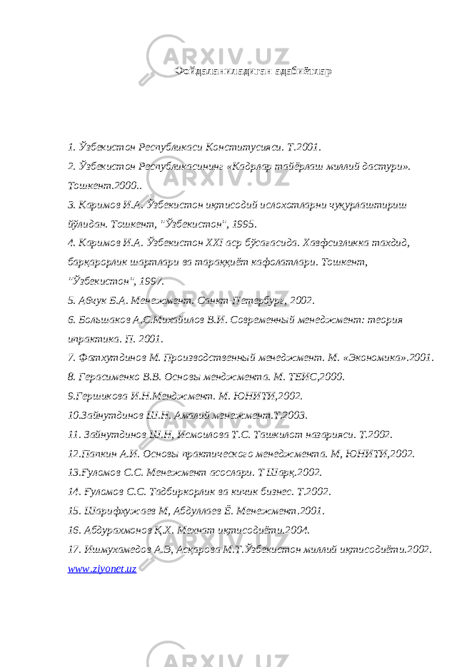 Фойдаланиладиган адабиётлар 1. Ўзбекистон Республикаси Конститусияси. Т .2001. 2. Ўзбекистон Республикасининг «К адрлар тайёрлаш миллий дастури » . Тошкент.2000.. 3. Каримов И.А. Ўзбекистон иқтисодий ислохотларни чуқурлаштириш йўлидан. Тошкент, &#34;Ўзбекистон&#34;, 1995. 4. Каримов И.А. Ўзбекистон XXI аср бўсағасида. Xавфсизликка тахдид, барқарорлик шартлари ва тараққиёт кафолатлари. Тошкент, &#34;Ўзбекистон&#34;, 1997. 5 . А6 чук Б.А. Ме нежмент . Санкт-Петербург , 2002. 6 . Большаков А.С.Михайилов В.И. Современн ый менеджмент : теория ипрактика. П. 2001. 7 . Фатхутдинов М. Производственный менеджмент. М. «Экономика».2001. 8. Герасименко В.В. Основы менджмента. М. ТЕИС,2000. 9.Гершикова И.Н.Менджмент. М. ЮНИТИ,2002. 10.Зайнутдинов Ш.Н. Амалий менежмент.Т.2003. 11. Зайнутдинов Ш.Н, Исмоилова Т.С. Ташкилот назарияси. Т.2002. 12.Папкин А.И. Основы практического менеджмента. М, ЮНИТИ,2002. 13. Ғуломов С.С. Менежмент асослари. Т Шарқ.2002. 14. Ғуломов С.С. Тадбиркорлик ва кичик бизнес. Т.2002. 15. Шарифхужаев М, Абдуллаев Ё. Менежмент.2001. 16. Абдурахмонов Қ.Х. Мехнат иқтисодиёти.2004. 17. Ишмухамедов А.Э, Асқарова М.Т.Ўзбекистон миллий иқтисодиёти.2002. www.ziyonet.uz 