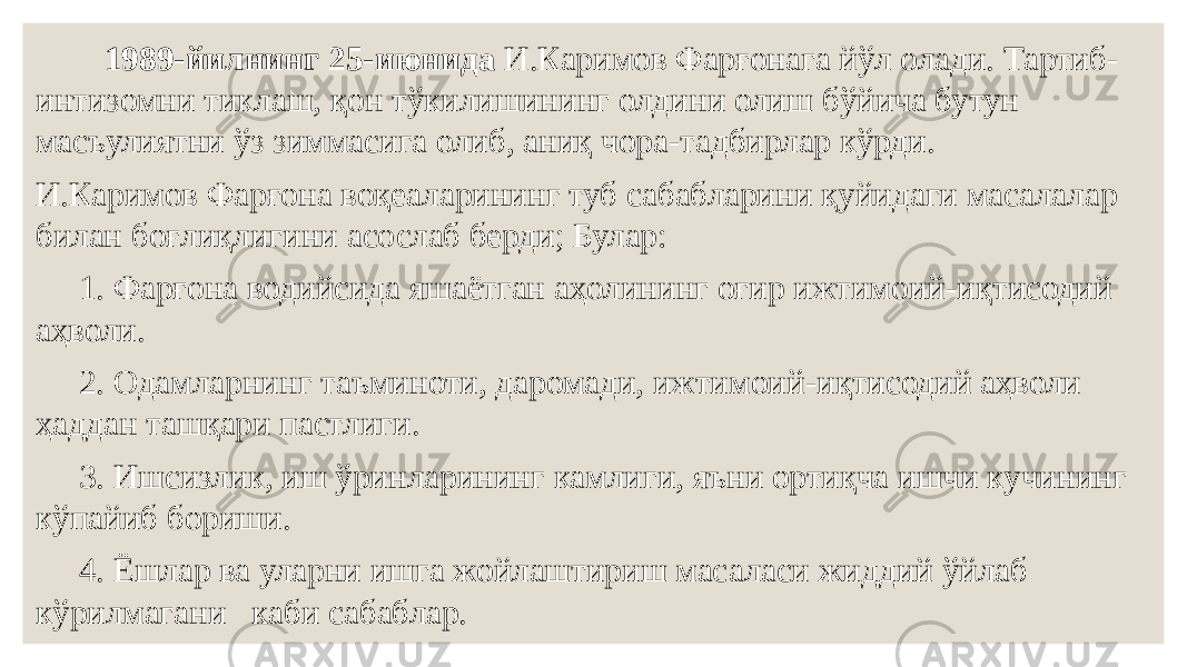  1989-йилнинг 25-июнида И.Каримов Фарғонага йўл олади. Тартиб- интизомни тиклаш, қон тўкилишининг олдини олиш бўйича бутун масъулиятни ўз зиммасига олиб, аниқ чора-тадбирлар кўрди. И.Каримов Фарғона воқеаларининг туб сабабларини қуйидаги масалалар билан боғлиқлигини асослаб берди; Булар: 1. Фарғона водийсида яшаётган аҳолининг оғир ижтимоий-иқтисодий аҳволи. 2. Одамларнинг таъминоти, даромади, ижтимоий-иқтисодий аҳволи ҳаддан ташқари пастлиги. 3. Ишсизлик, иш ўринларининг камлиги, яъни ортиқча ишчи кучининг кўпайиб бориши. 4. Ёшлар ва уларни ишга жойлаштириш масаласи жиддий ўйлаб кўрилмагани каби сабаблар. 