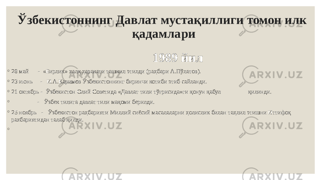 Ўзбекистоннинг Давлат мустақиллиги томон илк қадамлари 1989 йил ◦ 28 май - «Бирлик» халқ ҳаракати ташкил этилди (раҳбари А.Пўлатов). ◦ 23 июнь - И.А.Каримов Ўзбекистоннинг биринчи котиби этиб сайланди. ◦ 21 октябрь - Ўзбекистон Олий Советида «Давлат тили тўғрисида»ги қонун қабул қилинди. ◦ - Ўзбек тилига давлат тили мақоми берилди. ◦ 25 ноябрь - Ўзбекистон раҳбарияти Миллий сиёсий масалаларни ҳолислик билан таҳлил этишни Иттифоқ рахбариятидан талаб қилди. ◦   