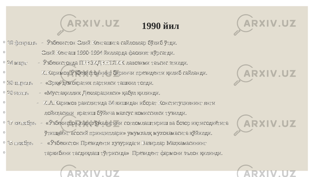 1990 йил ◦ 18 февраль - Ўзбекистон Олий Кенгашига сайловлар бўлиб ўтди. ◦ Олий Кенгаш 1990-1994 йилларда фаолият кўрсатди. ◦ 24 март - Ўзбекистонда ПРЕЗИДЕНТЛИК лавозими таъсис этилди. ◦ И.Каримов Ўзбекистоннинг биринчи президенти қилиб сайланди. ◦ 30 апрель - «Эрк» демократик партияси ташкил топди. ◦ 20 июнь - «Мустақиллик Декларацияси» қабул қилинди. ◦ - И.А.Каримов раислигида 64 кишидан иборат Конституциянинг янги ◦ лойиҳасини яратиш бўйича махсус комиссияси тузилди. ◦ 17 октябрь - «Ўзбекистон халқ хўжалигини соғломлаштириш ва бозор иқтисодиётига ◦ ўтишнинг асосий принциплари» умумхалқ мухокамасига қўйилди. ◦ 15 ноябрь - «Ўзбекистон Президенти ҳузуридаги Вазирлар Маҳкамасининг ◦ таркибини тасдиқлаш тўғрисида» Президент фармони эълон қилинди. 