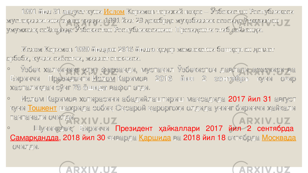  1991 йил 31 август куни  Ислом  Каримов тарихий воқеа – Ўзбекистон Республикаси мустақиллигини эълон қилди. 1991 йил 29 декабрда муқобиллик асосида ўтказилган умумхалқ сайловида Ўзбекистон Республикасининг Президенти этиб сайланди.  Ислом Каримов 1989 йилдан 2016 йилга қадар мамлакатни бошқарган давлат арбоби, кучли сиёсатчи, миллат етакчиси.  ◦ Ўзбек халқининг улуғ фарзанди, мустақил Ўзбекистон давлати асосчиси ва Биринчи Президенти  Ислом  Каримов 2016 йил 2 сентябрь куни оғир хасталикдан сўнг 78 ёшида вафот этди. ◦ Ислом Каримов хотирасини абадийлаштириш мақсадида 2017 йил 31 август куни  Тошкент   шаҳрида собиқ Оқсарой қароргоҳи олдида унинг биринчи ҳайкали тантанали очилди. ◦ Шунингдек, Биринчи Президент ҳайкаллари 2017 йил 2 сентябрда  Самарқандда , 2018 йил 30 январда  Қаршида  ва 2018 йил 18 октябрда  Москвада  очилди. 