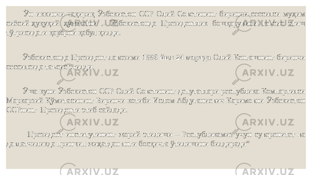  Ўн иккинчи чақириқ Ўзбекистон ССР Олий Советининг биринчи сессияси муҳим сиёсий-ҳуқуқий ҳужжатни – Ўзбекистонда Президентлик бошқарувини таъсис этиш тўғрисидаги қарорни қабул қилди. Ўзбекистонда Президент лавозими 1990 йил 24 мартда Олий Кенгашнинг биринчи сессиясида таъсис этилди. Ўша куни Ўзбекистон ССР Олий Советининг депутатлари республика Компартияси Маркарзий Қўмитасининг Биринчи котиби Ислом Абдуғаниевич Каримовни Ўзбекистон ССРнинг Президенти этиб сайлади. Президент институтининг жорий этилиши – Республикамиз учун суверенитет ва давлатчиликда принцип жиҳатдан янги босқичга ўтилишини билдиради” 
