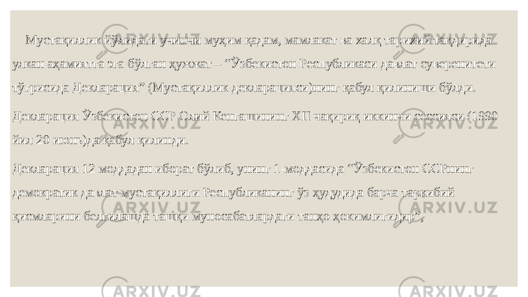  Мустақиллик йўлидаги учинчи муҳим қадам, мамлакат ва халқ тарихий тақдирида улкан аҳамиятга эга бўлган ҳужжат – “Ўзбекистон Республикаси давлат суверенитети тўғрисида Декларация” (Мустақиллик декларацияси)нинг қабул қилиниши бўлди. Декларация Ўзбекистон ССР Олий Кенгашининг ХII чақириқ иккинчи сессияси (1990 йил 20 июнь)да қабул қилинди. Декларация 12 моддадан иборат бўлиб, унинг 1-моддасида “Ўзбекистон ССРнинг демократик давлат мустақиллиги Республиканинг ўз ҳудудида барча таркибий қисмларини белгилашда ташқи муносабатлардаги танҳо ҳокимлигидир”, 