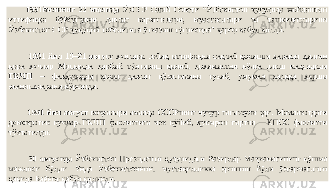  1991йилнинг 22 июлида ЎзССР Олий Совети “Ўзбекистон ҳудудида жойлашган иттифоққа бўйсунувчи давлат корхоналари, муассасалари ва ташкилотларини Ўзбекистон ССР ҳуқуқий тобелигига ўтказиш тўғрисида” қарор қабул қилди. 1991 йил 19–21 август кунлари собиқ иттифоқни сақлаб қолишга ҳаракат қилган қора кучлар Москвада ҳарбий тўнтариш қилиб, ҳокимиятни қўлга олиш мақсадида ГКЧП – фавқулодда ҳолат давлат қўмитасини тузиб, умуман халққа қарши эканликларини кўрсатди. 1991 йил август воқеалари амалда СССРнинг чуқур таназзули эди. Мамлакатдаги демократик кучлар ГКЧП фаолиятига чек қўйиб, ҳукмрон партия – КПСС фаолияти тўхтатилди. 20 августда Ўзбекистон Президенти ҳузуридаги Вазирлар Маҳкамасининг қўшма мажлиси бўлди. Унда Ўзбекистоннинг мустақилликка эришиш йўли ўзгармаслиги ҳақида Баёнот қабул қилинди. 
