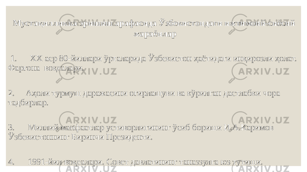 Мустақилликка эришиш арафасида Ўзбекистондаги ижтимоий-сиёсий жараёнлар 1. ХХ аср 80-йиллари ўрталарида Ўзбекистон ҳаётидаги инқирозли ҳолат. Фарғона воқеалари. 2. Аҳоли турмуш даражасини оғирлашуви ва кўрилган дастлабки чора тадбирлар. 3. Миллий манфаатлар устиворлигининг ўсиб бориши И.А.Каримов Ўзбекистоннинг Биринчи Президенти. 4. 1991-йил воқеалари. Совет давлатининг таназзулга юз тутиши. 