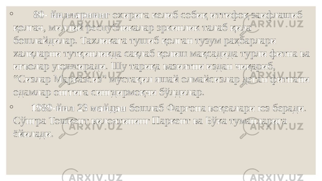 ◦ 80- йилларнинг охирига келиб собиқ иттифоқ заифлашиб қолгач, миллий республикалар эркинлик талаб қила бошлайдилар. Тахликага тушиб қолган тузум раҳбарлари халқларни тутқинликда сақлаб қолиш мақсадида турли фитна ва иғволар уюштиради. Шу тариқа вазиятни издан чиқариб, “Сизлар Марказсиз” мустақил яшай олмайсизлар деган фитнани одамлар онггига сингдирмоқчи бўлдилар. ◦ 1989-йил 23 майдан бошлаб Фарғона воқеалари юз беради. Сўнгра Тошкент вилоятининг Паркент ва Бўка туманларига ёйилади. 