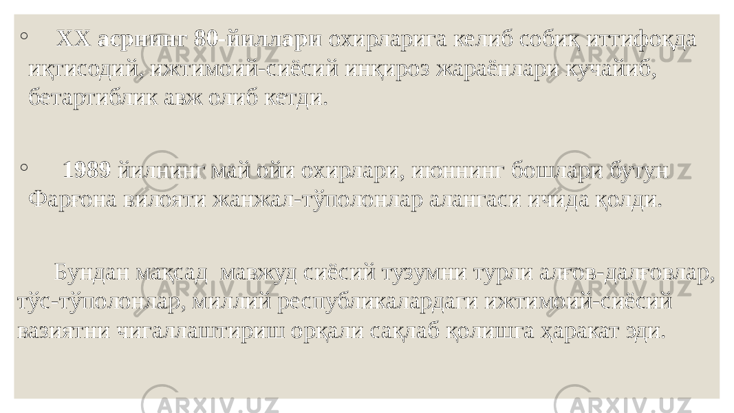 ◦ ХХ асрнинг 80-йиллари охирларига келиб собиқ иттифоқда иқтисодий, ижтимоий-сиёсий инқироз жараёнлари кучайиб, бетартиблик авж олиб кетди. ◦ 1989 йилнинг май ойи охирлари, июннинг бошлари бутун Фарғона вилояти жанжал-тўполонлар алангаси ичида қолди. Бундан мақсад мавжуд сиёсий тузумни турли алғов-далғовлар, тўс-тўполонлар, миллий республикалардаги ижтимоий-сиёсий вазиятни чигаллаштириш орқали сақлаб қолишга ҳаракат эди. 