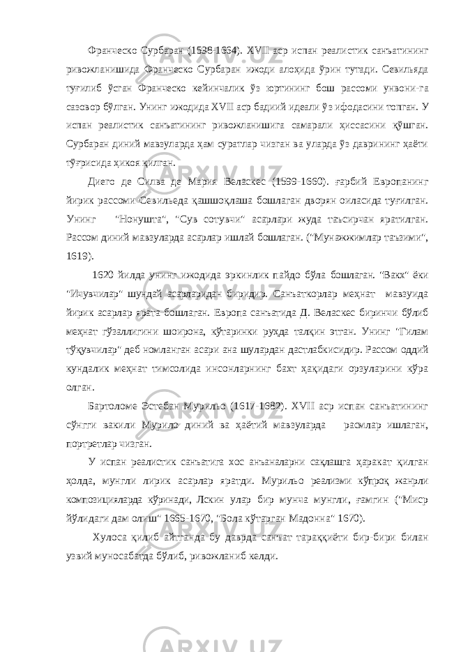 Франческо Сурбаран (1598-1664). XVII аср испан реалис тик санъатининг ривожланишида Франческо Сурбаран ижоди алоҳида ўрин тутади. Севильяда туғилиб ўсган Франческо кейинчалик ўз юртининг бош рассоми унвони- га сазовор бўлган. Унинг ижодида XVII аср бадиий идеали ў з ифодасини топган. У испан реалистик санъатининг рив ожланишига самарали ҳиссасини қўшган. Сурбаран диний мавзуларда ҳам суратлар чизган ва уларда ўз даврининг ҳаёти тўғрисида ҳикоя қилган. Диего де Силва де Мария Веласкес (1599-1660). ғарбий Европанинг йирик рассоми Севил ь еда қашшо қл аша бошла ган дворян оиласида туғилган. Унинг &#34;Нонушта&#34;, &#34;Сув сотувчи&#34; асарлари жуда таъсирчан яратилган. Рассом диний мавзу ларда асарлар ишлай бошлаган. (&#34;Мунажжимлар таъзими&#34;, 1619). 1620 йилда унинг ижодида эркинлик пайдо бўла бошлаган. &#34;Вакх&#34; ёки &#34;Ичувчилар&#34; шундай асарларидан би ридир. Санъаткорлар меҳнат мавзуида йирик асарлар ярата бошлаган. Европа санъатида Д. Велас кес биринчи бўлиб меҳнат гўзаллигини шоирона, кўтаринки руҳда талқин этган. Унинг &#34;Гилам тўқувчилар&#34; деб ном ланган асари ана шулардан дастлабкисидир. Рассом оддий кундалик меҳнат тимсолида инсонларнинг бахт ҳақидаги орзуларини кўра олган. Бартоломе Эстебан Мурильо (1617-1682). XVII аср испан санъатининг сўнгги вакили Мурило диний ва ҳаётий мав зуларда расмлар ишлаган, портретлар чизган. У испан реалистик санъатига хос анъаналарни сақлашга ҳаракат қилган ҳолда, мунгли лирик асарлар яратди. Мурильо реализми кўпроқ жанрли композицияларда кўринади, Лскин улар бир мунча мунгли, ғамгин (&#34;Миср йўлидаги дам олиш&#34; 1665-1670, &#34;Бола кўтарган Мадонна&#34; 1670). Хулоса қилиб айтганда бу даврда санъат тараққиёти бир-бири билан узвий муносабатда бўлиб, ривожланиб келди. 