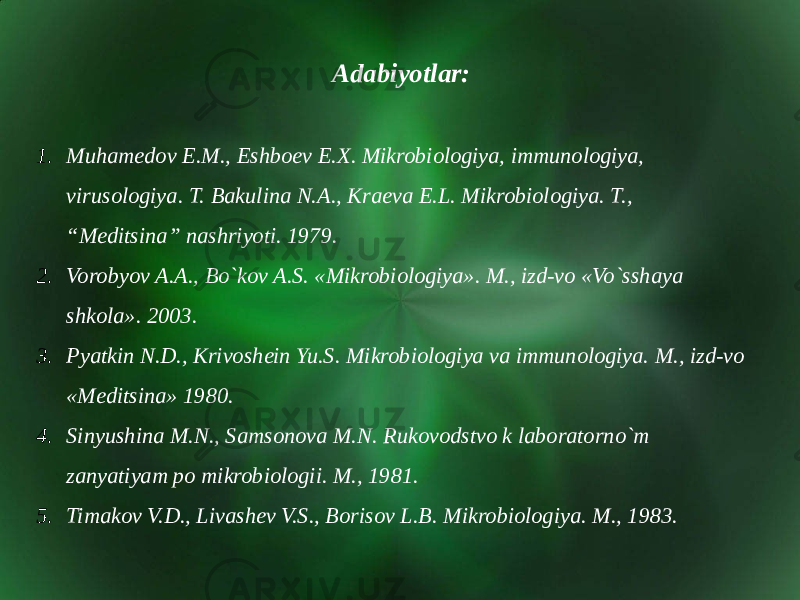Adabiyotlar: 1. Muhamedov E.M., Eshboev E.X. Mikrobiologiya, immunologiya, virusologiya. T. Bakulina N.A., Kraeva E.L. Mikrobiologiya. T., “Meditsina” nashriyoti. 1979. 2. Vorobyov A.A., Bo`kov A.S. «Mikrobiologiya». M., izd-vo «Vo`sshaya shkola». 2003. 3. Pyatkin N.D., Krivoshein Yu.S. Mikrobiologiya va immunologiya. M., izd-vo «Meditsina» 1980. 4. Sinyushina M.N., Samsonova M.N. Rukovodstvo k laboratorno`m zanyatiyam po mikrobiologii. M., 1981. 5. Timakov V.D., Livashev V.S., Borisov L.B. Mikrobiologiya. M., 1983. 