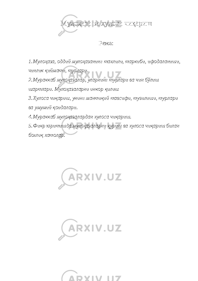 Мулоҳаза ва хулоса чиқариш Режа: 1. Мулоҳаза, оддий мулоҳазанинг тахлили, таркиби, ифодаланиши, чинлик қиймати, турлари. 2. Мураккаб мулоҳазалар, уларнинг турлари ва чин бўлиш шартлари. Мулоҳазаларни инкор қилиш 3. Хулоса чиқариш, унинг мантиқий тавсифи, тузилиши, турлари ва умумий қоидалари. 4. Мураккаб мулоҳазалардан хулоса чиқариш. 5. Фикр юритишда мулоҳазаларни қуриш ва хулоса чиқариш билан боғлиқ хатолар. 