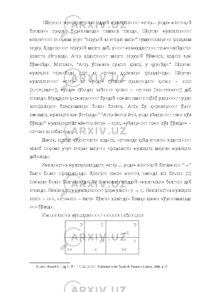  Шартли мулоҳаза икки оддий мулоҳазанинг «агар... унда» мантиқий боғловчи орқали бирикишидан ташкил топади. Шартли мулоҳазанинг моҳиятини аниқлаш учун “зарурий ва етарли шарт” тушунчаларини фарқлаш зарур. Ҳодисанинг зарурий шарти деб, унинг мавжудлигини таъминлайдиган ҳолатга айтилади. Агар ҳодисанинг шарти зарурий бўлмаса, ҳодиса ҳам бўлмайди. Масалан, “Агар ўсимлик сувсиз қолса, у қурийди.” Шартли мулоҳаза таркибида асос ва натижа қисмлари фарқланади. Шартли мулоҳазанинг «агар» ва «унда» сўзлари оралиғидаги қисми – асос (антецедент), «унда» сўзидан кейинги қисми – натижа (консеквент) деб аталади. Мул о ҳаза қисмларининг бундай номланишига сабаб уларнинг турли вазифаларни бажаришлари билан боғлиқ. Агар бу қисмларнинг ўрни алмашса, мулоҳаза ҳам ўзгаради. 3 “Aгар ёмғир ёғса, унда уйларнинг томи ҳўл бўлади” мулоҳазаcида «ёмғир ёғса» – асос, «уйларнинг томи ҳўл бўлади» – натижа ҳисобланади. Демак, асосда кўрсатилган ҳодиса, натижада қайд этилган ҳодисанинг келиб чиқиши учун етарли шартни ифодалаган мулоҳаза шартли мулоҳаза дейилади. Импликатив мулоҳазалардаги «агар ... унда» мантиқий боғламаси “→” белги билан ифодаланади. Ҳозирги замон мантиқ илмида эса баъзан ( ב ) символи билан белгиланади. Бу символлар моддий импликация белгиси деб аталади. Импликатив мулоҳазанинг формуласи: p → q. Импликатив мулоҳаза асоси – чин, натижаси – ёлғон бўлган ҳолатдан бошқа ҳамма кўринишларда чин бўлади. Импликатив мулоҳазанинг чинлик таблицаси p q p → q ч ин чи н ч ин 3 Look: Restall G. Logic . А n introduction. Р ublished in the Taylor & Francis e-Library, 2006. р .17. 