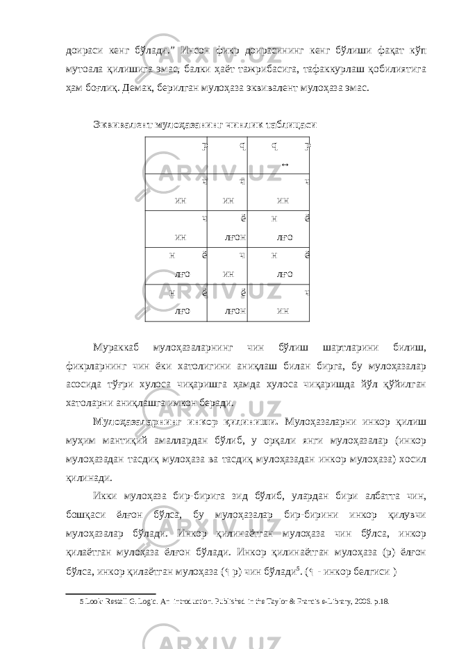 доираси кенг бўлади.” Инсон фикр доирасининг кенг бўлиши фақат кўп мутоала қилишига эмас, балки ҳаёт тажрибасига, тафаккурлаш қобилиятига ҳам боғлиқ. Демак, берилган мулоҳаза эквивалент мулоҳаза эмас. Эквивалент мулоҳазанинг чинлик таблицаси p q q p ↔ ч ин ч ин ч ин ч ин ё лғон н ё лғо н ё лғо ч ин н ё лғо н ё лғо ё лғон ч ин Мураккаб мулоҳазаларнинг чин бўлиш шартларини билиш, фикрларнинг чин ёки хатолигини аниқлаш билан бирга, бу мулоҳазалар асосида тўғри хулоса чиқаришга ҳамда хулоса чиқаришда йўл қўйилган хатоларни аниқлашга имкон беради. Мулоҳазаларнинг инкор қилиниши. Мулоҳазаларни инкор қилиш муҳим мантиқий амаллардан бўлиб, у орқали янги мулоҳазалар (инкор мулоҳазадан тасдиқ мулоҳаза ва тасдиқ мулоҳазадан инкор мулоҳаза) хосил қилинади. Икки мулоҳаза бир-бирига зид бўлиб, улардан бири албатта чин, бошқаси ёлғон бўлса, бу мулоҳазалар бир-бирини инкор қилувчи мулоҳазалар бўлади. Инкор қилинаётган мулоҳаза чин бўлса, инкор қилаётган мулоҳаза ёлғон бўлади. Инкор қилинаётган мулоҳаза (p) ёлғон бўлса, инкор қилаётган мулоҳаза ( ↰ p) чин бўлади 5 . ( ↰ - инкор белгиси ) 5 Look: Restall G. Logic . А n introduction. Р ublished in the Taylor & Francis e-Library, 2006. р .18. 