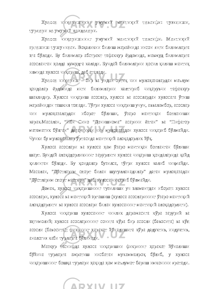 Хулоса чиқаришнинг умумий мантиқий тавсифи: тузилиши, турлари ва умумий қоидалари. Хулоса чиқаришнинг умумий мантиқий тавсифи. Мантиқий эргашиш тушунчаси. Воқеликни билиш жараёнида инсон янги билимларга эга бўлади. Бу билимлар абстракт тафаккур ёрдамида, мавжуд билимларга асосланган ҳолда вужудга келади. Бундай билимларни ҳосил қилиш мантиқ илмида хулоса чиқариш, деб аталади. Хулоса чиқариш – бир ва ундан ортиқ чин мулоҳазалардан маълум қоидалар ёрдамида янги билимларни келтириб чиқарувчи тафаккур шаклидир. Хулоса чиқариш асослар, хулоса ва асослардан хулосага ўтиш жараёнидан ташкил топади. Тўғри хулоса чиқариш учун, авваламбор, асослар чин мулоҳазалардан иборат бўлиши, ўзаро мантиқан боғланиши керак.Масалан, “Ибн Сино “Донишнома” асарини ёзган” ва “Пифагор математик бўлган” деган икки чин мулоҳазадан хулоса чиқариб бўлмайди. Чунки бу мулоҳазалар ўртасида мантиқий алоқадорлик йўқ. Хулоса асослари ва хулоса ҳам ўзаро мантиқан боғланган бўлиши шарт. Бундай алоқадорликнинг зарурлиги хулоса чиқариш қоидаларида қайд қилинган бўлади. Бу қоидалар бузилса, тўғри хулоса келиб чиқмайди. Масалан, ”Дўстларим спорт билан шуғулланадилар” деган мулоҳазадан “Дўстларим спорт мастери” деб, хулоса чиқариб бўлмайди. Демак, хулоса чиқаришнинг тузилиши уч элементдан иборат: хулоса асослари, хулоса ва мантиқий эргашиш (хулоса асосларининг ўзаро мантиқий алоқадорлиги ва хулоса асослари билан хулосанинг мантиқий алоқадорлиги). Хулоса чиқариш хулосанинг чинлик даражасига кўра зарурий ва эҳтимолий; хулоса асосларининг сонига кўра бир асосли (бевосита) ва кўп асосли (бавосита); фикрнинг ҳаракат йўналишига кўра дедуктив, индуктив, аналогия каби турларга бўлинади. Мазкур таснифда хулоса чиқаришни фикрнинг ҳаракат йўналиши бўйича турларга ажратиш нисбатан мукаммалроқ бўлиб, у хулоса чиқаришнинг бошқа турлари ҳақида ҳам маълумот бериш имконини яратади. 