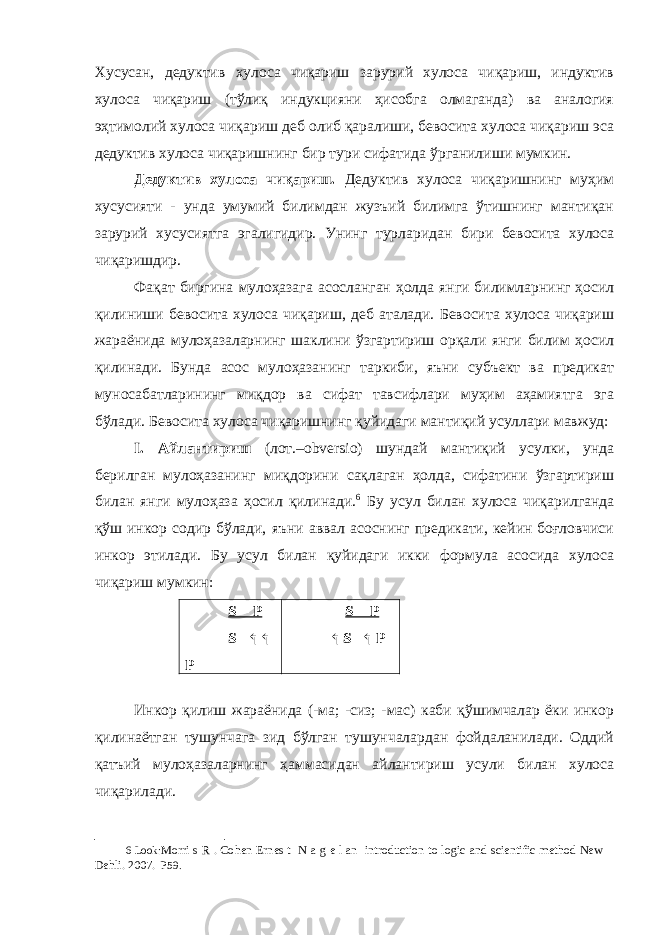 Хусусан, дедуктив хулоса чиқариш зарурий хулоса чиқариш, индуктив хулоса чиқариш (тўлиқ индукцияни ҳисобга олмаганда) ва аналогия эҳтимолий хулоса чиқариш деб олиб қаралиши, бевосита хулоса чиқариш эса дедуктив хулоса чиқаришнинг бир тури сифатида ўрганилиши мумкин. Дедуктив хулоса чиқариш. Дедуктив хулоса чиқаришнинг муҳим хусусияти - унда умумий билимдан жузъий билимга ўтишнинг мантиқан зарурий хусусиятга эгалигидир. Унинг турларидан бири бевосита хулоса чиқаришдир. Фақат биргина мулоҳазага асосланган ҳолда янги билимларнинг ҳосил қилиниши бевосита хулоса чиқариш, деб аталади. Бевосита хулоса чиқариш жараёнида мулоҳазаларнинг шаклини ўзгартириш орқали янги билим ҳосил қилинади. Бунда асос мулоҳазанинг таркиби, яъни субъект ва предикат муносабатларининг миқдор ва сифат тавсифлари муҳим аҳамиятга эга бўлади. Бевосита хулоса чиқаришнинг қуйидаги мантиқий усуллари мавжуд: I. Айлантириш (лот.–obversio) шундай мантиқий усулки, унда берилган мулоҳазанинг миқдорини сақлаган ҳолда, сифатини ўзгартириш билан янги мулоҳаза ҳосил қилинади. 6 Бу усул билан хулоса чиқарилганда қўш инкор содир бўлади, яъни аввал асоснинг предикати, кейин боғловчиси инкор этилади. Бу усул билан қуйидаги икки формула асосида хулоса чиқариш мумкин: S – P S – ↰ ↰ P S – P ↰ S – ↰ P Инкор қилиш жараёнида (-ма; -сиз; -мас) каби қўшимчалар ёки инкор қилинаётган тушунчага зид бўлган тушунчалардан фойдаланилади. Оддий қатъий мулоҳазаларнинг ҳаммасидан айлантириш усули билан хулоса чиқарилади. 6 Look: Morri s R . Cohen Ernes t N a g e l an introduction to logic and scientific method New Dehli. 2007. P59. 