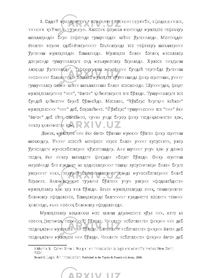 1. Оддий мулоҳазанинг комплекс тахлили: таркиби, ифодаланиши, чинлик қиймати, турлари. Классик формал мантиқда мулоҳаза тафаккур шаклларидан бири сифатида тушунчадан кейин ўрганилади. Мантиқдан ёзилган хориж адабиётларининг баъзиларида эса тафаккур шаклларини ўрганиш мулоҳазадан бошланади. Мулоҳаза билан боғлиқ масалалар доирасида тушунчаларга оид маълумотлар берилади. Хулоса чиқариш алоҳида ўрганилади 1 . Тафаккурлаш жараёнини бундай тартибда ўрганиш инсоннинг болалигидан бошлаб мулоҳаза кўринишида фикр юритиши, унинг тушунчалар олами кейин шаклланиши билан асосланади. Шунингдек, фақат мулоҳазаларгина “чин”, “ёлғон” қийматларига эга бўлади. Тушунчаларга эса бундай қийматни бериб бўлмайди. Масалан, “йўлбарс йиртқич хайвон” мулоҳазасини “чин” деб, баҳолаймиз. “Йўлбарс” тушунчасини эса “чин” ёки “ёлғон” деб айта олмаймиз, чунки унда бирор фикр тасдиқланмаган ҳам, инкор қилинмаган ҳам. Демак, мулоҳаза чин ёки ёлғон бўлиши мумкин бўлган фикр юритиш шаклидир. Унинг асосий вазифаси нарса билан унинг хусусияти, улар ўртасидаги муносабатларни кўрсатишдир. Ана шунинг учун ҳам у доимо тасдиқ ёки инкор шаклдаги фикрдан иборат бўлади. Фикр юритиш жараёнида биз предмет ва ҳодисаларнинг ташқи хусусиятлари билан бирга уларнинг ички, зарурий боғланишларини ҳамда муносабатларини билиб борамиз. Билимларимиз турлича бўлгани учун уларни ифодалайдиган мулоҳазалар ҳам ҳар хил бўлади. Баъзи мулоҳазаларда аниқ, текширилган билимлар ифодаланса, бошқаларида белгининг предметга хослиги тахмин қилинади, яъни ноаниқ билимлар ифодаланади. Мулоҳазалар воқеликка мос келиш даражасига кўра чин, хато ва ноаниқ (эҳтимол, тахминий) бўлади. Чинлиги исботланган фикрни чин деб тасдиқловчи мулоҳаза чин бўлади. Ёлғонлиги исботланган фикрни ёлғон деб тасдиқловчи мулоҳаза чин бўлади. Чинлиги исботланган фикрни ёлғон деб 1 Morri s R . Cohen Ernes t N a g e l an introduction to logic and scientific method New Dehli. 2007. Restall G. Logic . А n introduction. Р ublished in the Taylor & Francis e-Library, 2006. 