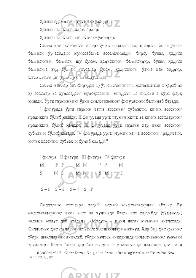 Ҳамма одамлар тирик мавжудотдир. Ҳамма талабалар одамлардир. Ҳамма талабалар тирик мавжудотдир. Силлогизм аксиомасини атрибутив ифодалаганда предмет билан унинг белгиси ўртасидаги муносабатга асосланилади : бирор буюм, ҳодиса белгисининг белгиси, шу буюм, ҳодисанинг белгисидир; буюм, ҳодиса белгисига зид бўлган нарсалар буюм, ҳодисанинг ўзига ҳам зиддир. Силлогизм фигуралари ва модуслари. Силлогизмлар бир-биридан 1) ўрта терминнинг жойлашишига қараб ва 2) асослар ва хулосадаги мулоҳазанинг миқдори ва сифатига кўра фарқ қилади. Ўрта терминнинг ўрни силлогизмнинг фигурасини белгилаб беради. I фигурада ўрта термин катта асоснинг субъекти, кичик асоснинг предикати бўлиб келади. II фигурада ўрта термин катта ва кичик асосларнинг предикати бўлиб келади. III фигурада ўрта термин ҳар икки асоснинг субъекти бўлиб келади. IV фигурада ўрта термин катта асоснинг предикати, кичик асоснинг субъекти бўлиб келади. 8 I фигура II фигура III фигура IV фигура M_____P P_____M M_____P P_____M S_____M S_____M M_____S M_____S _________ __________ __________ _________ S – P S – P S – P S - P Силлогизм асослари оддий қатъий мулоҳазалардан иборат . Бу мулоҳазаларнинг икки асос ва хулосада ўзига хос тартибда ( тўпламда ) келиши модус деб аталади . «Модус» – шакл деган маънони англатади. Силлогизм фигураларининг ўзига хос шакллари мавжуд. Ҳар бир фигуранинг тўғри шаклларини аниқлаб, тўғри хулоса чиқаришда силлогизмнинг умумий қоидалари билан бирга ҳар бир фигуранинг махсус қоидаларига ҳам амал 8 Look: Morri s R . Cohen Ernes t N a g e l an introduction to logic and scientific method New Dehli. 2007. p.82 