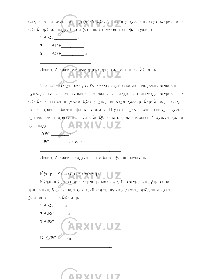 фақат битта ҳолатгина умумий бўлса, ана шу ҳолат мазкур ҳодисанинг сабаби деб олинади. Ягона ўхшашлик методининг формуласи: 1.АBС __________ а 2. ADE__________ a 3. AGF__________ a ______________________ Демак, А холат маълум даражада а ходисанинг сабабидир. Ягона тафовут методи. Бу метод фақат икки ҳолатда, яъни ҳодисанинг вужудга келган ва келмаган ҳолларини таққослаш асосида ҳодисанинг сабабини аниқлаш усули бўлиб, унда мавжуд ҳоллар бир-биридан фақат битта ҳолати билан фарқ қилади. Шунинг учун ҳам мазкур ҳолат кузатилаётган ҳодисанинг сабаби бўлса керак, деб тахминий хулоса ҳосил қилинади. АВС________а BC ________а эмас. ___________________________________ Демак, А холат а ходисанинг сабаби бўлиши мумкин. Йўлдош ўзгаришлар методи. Йўлдош ўзгаришлар методига мувофиқ, бир ҳолатнинг ўзгариши ҳодисанинг ўзгаришига ҳам олиб келса, шу ҳолат кузатилаётган ҳодиса ўзгаришининг сабабидир. 1.АВС--------а 2.А 1 ВС---------а 3.А 2 ВС---------а ..... N. A n BC-------a n _______________________________ 