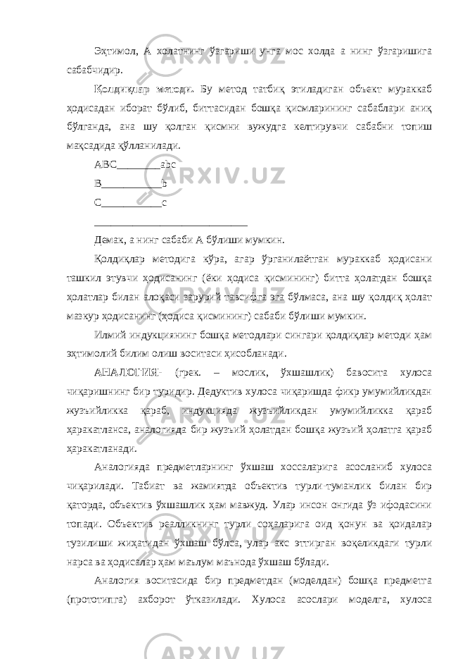 Эҳтимол, А холатнинг ўзгариши унга мос холда а нинг ўзгаришига сабабчидир. Қолдиқлар методи. Бу метод татбиқ этиладиган объект мураккаб ҳодисадан иборат бўлиб, биттасидан бошқа қисмларининг сабаблари аниқ бўлганда, ана шу қолган қисмни вужудга келтирувчи сабабни топиш мақсадида қўлланилади. ABC________abc B___________b C___________c ____________________________ Демак, а нинг сабаби А бўлиши мумкин. Қолдиқлар методига кўра, агар ўрганилаётган мураккаб ҳодисани ташкил этувчи ҳодисанинг (ёки ҳодиса қисмининг) битта ҳолатдан бошқа ҳолатлар билан алоқаси зарурий тавсифга эга бўлмаса, ана шу қолдиқ ҳолат мазкур ҳодисанинг (ҳодиса қисмининг) сабаби бўлиши мумкин. Илмий индукциянинг бошқа методлари сингари қолдиқлар методи ҳам эҳтимолий билим олиш воситаси ҳисобланади. АНАЛОГИЯ- (грек. – мослик, ўхшашлик) бавосита хулоса чиқаришнинг бир туридир. Дедуктив хулоса чиқаришда фикр умумийликдан жузъийликка қараб, индукцияда жузъийликдан умумийликка қараб ҳаракатланса, аналогияда бир жузъий ҳолатдан бошқа жузъий ҳолатга қараб ҳаракатланади. Аналогияда предметларнинг ўхшаш хоссаларига асосланиб хулоса чиқарилади. Табиат ва жамиятда объектив турли-туманлик билан бир қаторда, объектив ўхшашлик ҳам мавжуд. Улар инсон онгида ўз ифодасини топади. Объектив реалликнинг турли соҳаларига оид қонун ва қоидалар тузилиши жиҳатидан ўхшаш бўлса, улар акс эттирган воқеликдаги турли нарса ва ҳодисалар ҳам маълум маънода ўхшаш бўлади. Аналогия воситасида бир предметдан (моделдан) бошқа предметга (прототипга) ахборот ўтказилади. Хулоса асослари моделга, хулоса 