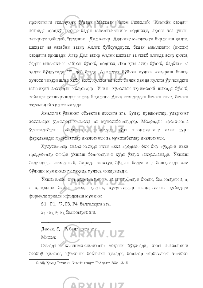 прототипга тааллуқли бўлади. Масалан Имом Ғаззолий “Кимиёи саодат” асарида дил(кўнгил)ни бадан мамлакатининг подшоҳи, ақлни эса унинг вазирига қиёслаб, “подшоҳ - Дил вазир -Ақлнинг маслаҳати бирла иш қилса, шаҳват ва ғазабни вазир Ақлга бўйсундирса, бадан мамлакати (инсон) саодатга эришади. Агар Дил вазир Ақлни шаҳват ва ғазаб илгида асир қилса, бадан мамлакати вайрон бўлиб, подшоҳ Дил ҳам асир бўлиб, бадбахт ва ҳалок бўлғусидир” 10 - деб ёзади. Аналогия бўйича хулоса чиқариш бошқа хулоса чиқаришлар каби асос, хулоса ва асос билан ҳамда хулоса ўртасидаги мантиқий алоқадан иборатдир. Унинг хулосаси эҳтимолий шаклда бўлиб, кейинги текширишларни талаб қилади. Аниқ асослардан баъзан аниқ, баъзан эҳтимолий хулоса чиқади. Аналогия ўзининг объектив асосига эга. Булар предметлар, уларнинг хоссалари ўртасидаги алоқа ва муносабатлардир. Моделдан прототипга ўтказилаётган ахборотнинг табиатига кўра аналогиянинг икки тури фарқланади: хусусиятлар аналогияси ва муносабатлар аналогияси. Хусусиятлар аналогиясида икки якка предмет ёки бир турдаги икки предметлар синфи ўхшаш белгиларига кўра ўзаро таққосланади. Ўхшаш белгиларга асосланиб, бирида мавжуд бўлган белгининг бошқасида ҳам бўлиши мумкинлиги ҳақида хулоса чиқарилади. Ўхшатилаётган предметларни А ва В ҳарфлари билан, белгиларни а, в, с ҳарфлари билан ифода қилсак, хусусиятлар аналогиясини қуйидаги формула орқали ифодалаш мумкин: S1 - P1, Р2, Р3, Р4, белгиларга эга. S 2 - P 1, Р 2, Р 3, белгиларга эга. _____________________________ Демак, S 2 - Р 4 белгисига эга. Мисол: Оиладаги келишмовчиликлар меҳрни йўқотади, оила аъзоларини беобрў қилади, рўзғорни бебарака қилади, болалар тарбиясига эътибор 10 Абу Ҳомид Ғаззолий Кимиёи саодат . Т .: Адолат . 2005. -37-б. 