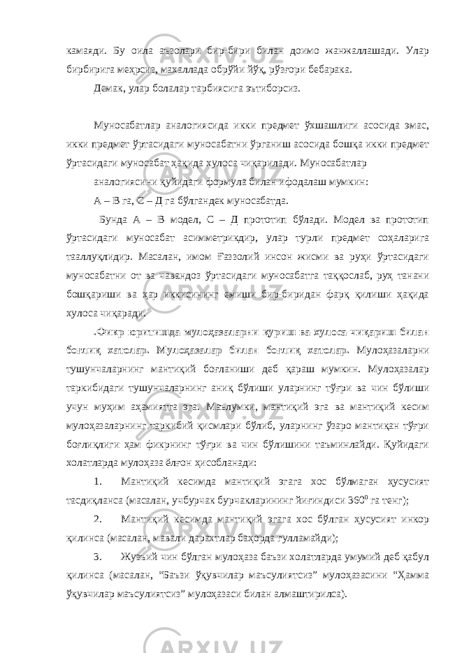 камаяди. Бу оила аъзолари бир-бири билан доимо жанжаллашади. Улар бирбирига меҳрсиз, махаллада обрўйи йўқ, рўзғори бебарака. Демак, улар болалар тарбиясига эътиборсиз. Муносабатлар аналогиясида икки предмет ўхшашлиги асосида эмас, икки предмет ўртасидаги муносабатни ўрганиш асосида бошқа икки предмет ўртасидаги муносабат ҳақида хулоса чиқарилади. Муносабатлар аналогиясини қуйидаги формула билан ифодалаш мумкин: А – В га, С – Д га бўлгандек муносабатда. Бунда А – В модел, С – Д прототип бўлади. Модел ва прототип ўртасидаги муносабат асимметрикдир, улар турли предмет соҳаларига тааллуқлидир. Масалан, имом Ғаззолий инсон жисми ва руҳи ўртасидаги муносабатни от ва чавандоз ўртасидаги муносабатга таққослаб, руҳ танани бошқариши ва ҳар иккисининг емиши бир-биридан фарқ қилиши ҳақида хулоса чиқаради. .Фикр юритишда мулоҳазаларни қуриш ва хулоса чиқариш билан боғлиқ хатолар. Мулоҳазалар билан боғлиқ хатолар. Мулоҳазаларни тушунчаларнинг мантиқий боғланиши деб қараш мумкин. Мулоҳазалар таркибидаги тушунчаларнинг аниқ бўлиши уларнинг тўғри ва чин бўлиши учун муҳим аҳамиятга эга. Маълумки, мантиқий эга ва мантиқий кесим мулоҳазаларнинг таркибий қисмлари бўлиб, уларнинг ўзаро мантиқан тўғри боғлиқлиги ҳам фикрнинг тўғри ва чин бўлишини таъминлайди. Қуйидаги холатларда мулоҳаза ёлғон ҳисобланади: 1. Мантиқий кесимда мантиқий эгага хос бўлмаган ҳусусият тасдиқланса (масалан, учбурчак бурчакларининг йиғиндиси 360 0 га тенг); 2. Мантиқий кесимда мантиқий эгага хос бўлган ҳусусият инкор қилинса (масалан, мавали дарахтлар баҳорда гулламайди); 3. Жузъий чин бўлган мулоҳаза баъзи холатларда умумий деб қабул қилинса (масалан, “Баъзи ўқувчилар маъсулиятсиз” мулоҳазасини “Ҳамма ўқувчилар маъсулиятсиз” мулоҳазаси билан алмаштирилса). 