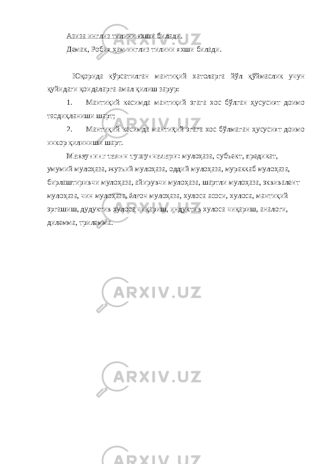 Азиза инглиз тилини яхши билади. Демак, Робия ҳам инглиз тилини яхши билади. Юқорида кўрсатилган мантиқий хатоларга йўл қўймаслик учун қуйидаги қоидаларга амал қилиш зарур: 1. Мантиқий кесимда мантиқий эгага хос бўлган ҳусусият доимо тасдиқланиши шарт; 2. Мантиқий кесимда мантиқий эгага хос бўлмаган ҳусусият доимо инкор қилиниши шарт. Мавзунинг таянч тушунчалари: мулоҳаза, субъект, предикат, умумий мулоҳаза, жузъий мулоҳаза, оддий мулоҳаза, мураккаб мулоҳаза, бирлаштиривчи мулоҳаза, айирувчи мулоҳаза, шартли мулоҳаза, эквивалент мулоҳаза, чин мулоҳаза, ёлғон мулоҳаза, хулоса асоси, хулоса, мантиқий эргашиш, дудуктив хулоса чиқариш, индуктив хулоса чиқариш, аналоги, дилемма, трилемма. 