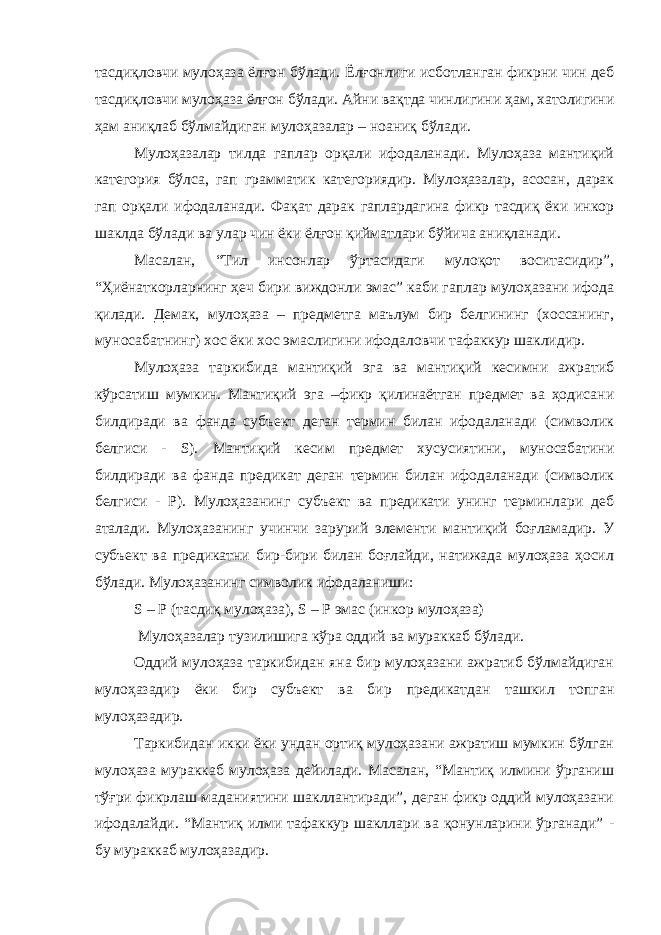 тасдиқловчи мулоҳаза ёлғон бўлади. Ёлғонлиги исботланган фикрни чин деб тасдиқловчи мулоҳаза ёлғон бўлади. Айни вақтда чинлигини ҳам, хатолигини ҳам аниқлаб бўлмайдиган мулоҳазалар – ноаниқ бўлади. Мулоҳазалар тилда гаплар орқали ифодаланади. Мулоҳаза мантиқий категория бўлса, гап грамматик категориядир. Мулоҳазалар, асосан, дарак гап орқали ифодаланади. Фақат дарак гаплардагина фикр тасдиқ ёки инкор шаклда бўлади ва улар чин ёки ёлғон қийматлари бўйича аниқланади. Масалан, “Тил инсонлар ўртасидаги мулоқот воситасидир”, “Ҳиёнаткорларнинг ҳеч бири виждонли эмас” каби гаплар мулоҳазани ифода қилади. Демак, мулоҳаза – предметга маълум бир белгининг (хоссанинг, муносабатнинг) хос ёки хос эмаслигини ифодаловчи тафаккур шаклидир. Мулоҳаза таркибида мантиқий эга ва мантиқий кесимни ажратиб кўрсатиш мумкин. Мантиқий эга –фикр қилинаётган предмет ва ҳодисани билдиради ва фанда субъект деган термин билан ифодаланади (символик белгиси - S). Мантиқий кесим предмет хусусиятини, муносабатини билдиради ва фанда предикат деган термин билан ифодаланади (символик белгиси - P). Мулоҳазанинг субъект ва предикати унинг терминлари деб аталади. Мулоҳазанинг учинчи зарурий элементи мантиқий боғламадир. У субъект ва предикатни бир-бири билан боғлайди, натижада мулоҳаза ҳосил бўлади. Мулоҳазанинг символик ифодаланиши: S – P (тасдиқ мулоҳаза), S – P эмас (инкор мулоҳаза) Мулоҳазалар тузилишига кўра оддий ва мураккаб бўлади. Оддий мулоҳаза таркибидан яна бир мулоҳазани ажратиб бўлмайдиган мулоҳазадир ёки бир субъект ва бир предикатдан ташкил топган мулоҳазадир. Таркибидан икки ёки ундан ортиқ мулоҳазани ажратиш мумкин бўлган мулоҳаза мураккаб мулоҳаза дейилади. Масалан, “Мантиқ илмини ўрганиш тўғри фикрлаш маданиятини шакллантиради”, деган фикр оддий мулоҳазани ифодалайди. “Мантиқ илми тафаккур шакллари ва қонунларини ўрганади” - бу мураккаб мулоҳазадир. 