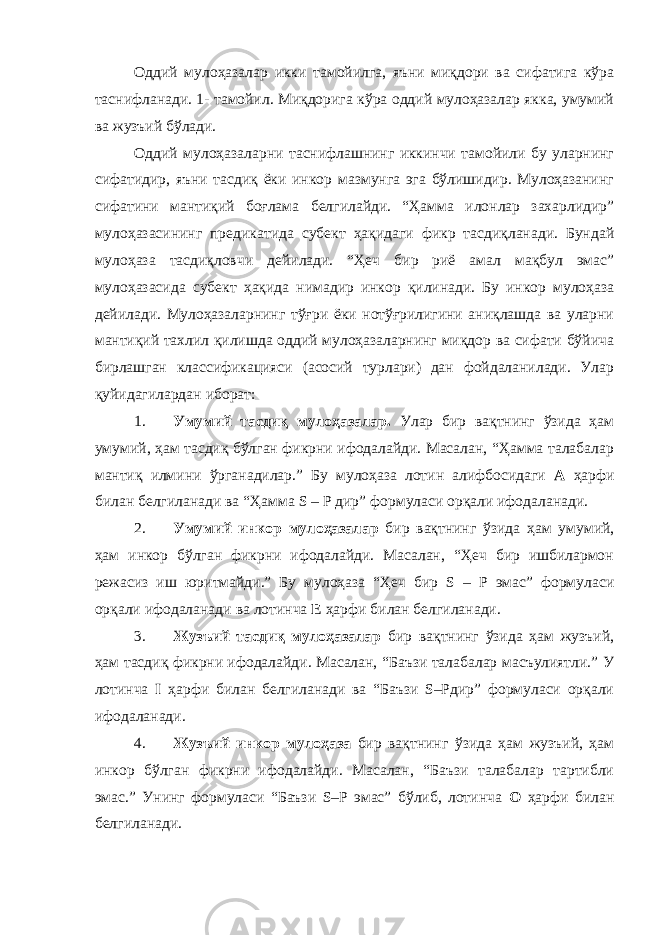 Оддий мулоҳазалар икки тамойилга, яъни миқдори ва сифатига кўра таснифланади. 1- тамойил. Миқдорига кўра оддий мулоҳазалар якка, умумий ва жузъий бўлади. Оддий мулоҳазаларни таснифлашнинг иккинчи тамойили бу уларнинг сифатидир, яъни тасдиқ ёки инкор мазмунга эга бўлишидир. Мулоҳазанинг сифатини мантиқий боғлама белгилайди. “Ҳамма илонлар захарлидир” мулоҳазасининг предикатида субект ҳақидаги фикр тасдиқланади. Бундай мулоҳаза тасдиқловчи дейилади. “Ҳеч бир риё амал мақбул эмас” мулоҳазасида субект ҳақида нимадир инкор қилинади. Бу инкор мулоҳаза дейилади. Мулоҳазаларнинг тўғри ёки нотўғрилигини аниқлашда ва уларни мантиқий тахлил қилишда оддий мулоҳазаларнинг миқдор ва сифати бўйича бирлашган классификацияси (асосий турлари) дан фойдаланилади. Улар қуйидагилардан иборат: 1. Умумий тасдиқ мулоҳазалар. Улар бир вақтнинг ўзида ҳам умумий, ҳам тасдиқ бўлган фикрни ифодалайди. Масалан, “Ҳамма талабалар мантиқ илмини ўрганадилар.” Бу мулоҳаза лотин алифбосидаги А ҳарфи билан белгиланади ва “Ҳамма S – P дир” формуласи орқали ифодаланади. 2. Умумий инкор мулоҳазалар бир вақтнинг ўзида ҳам умумий, ҳам инкор бўлган фикрни ифодалайди. Масалан, “Ҳеч бир ишбилармон режасиз иш юритмайди.” Бу мулоҳаза “Ҳеч бир S – P эмас” формуласи орқали ифодаланади ва лотинча E ҳарфи билан белгиланади. 3. Жузъий тасдиқ мулоҳазалар бир вақтнинг ўзида ҳам жузъий, ҳам тасдиқ фикрни ифодалайди. Масалан, “Баъзи талабалар масъулиятли.” У лотинча I ҳарфи билан белгиланади ва “Баъзи S–Pдир” формуласи орқали ифодаланади. 4. Жузъий инкор мулоҳаза бир вақтнинг ўзида ҳам жузъий, ҳам инкор бўлган фикрни ифодалайди. Масалан, “Баъзи талабалар тартибли эмас.” Унинг формуласи “Баъзи S–P эмас” бўлиб, лотинча O ҳарфи билан белгиланади. 