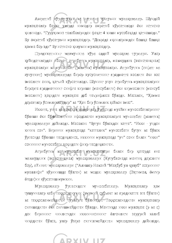 Ажратиб кўрсатувчи ва истисно қилувчи мулоҳазалар. Шундай мулоҳазалар борки уларда нимадир ажратиб кўрсатилади ёки истисно қилинади. “Гуруҳимиз талабаларидан фақат 4 киши мусобақада қатнашади.” Бу ажратиб кўрсатувчи мулоҳазадир. “Даврада яқинларимдан бошқа бошқа ҳамма бор эди” Бу истисно қилувчи мулоҳазадир. Предикатнинг мазмунига кўра оддий мулоҳаза турлари. Улар қуйидагилардан иборат: атрибутив мулоҳазалар, мавжудлик (экзистенциал) мулоҳазалари ва муносабат (релятив) мулоҳазалари. Атрибутив (сифат ва хусусият) мулоҳазаларда бирор хусусиятнинг предметга хослиги ёки хос эмаслиги аниқ, қатъий кўрсатилади. Шунинг учун атрибутив мулоҳазаларни бирорта предметнинг синфга кириши (мансублиги) ёки кирмаслиги (мансуб эмаслиги) ҳақидаги мулоҳаза деб таърифласа бўлади. Масалан, “Ҳамма дарахтлар ўсимликлардир” ва “Ҳеч бир ўсимлик ҳайвон эмас”. Иккита, учта ва ҳоказо предметлар ўртасида муайян муносабатларнинг бўлиши ёки бўлмаслигини ифодалаган мулоҳазаларга муносабат (релятив) мулоҳазалари дейилади. Масалан: “Бутун бўлакдан катта”. “Икки - учдан кичик сон”. Биринчи мулоҳазада “катталик” муносабати бутун ва бўлак ўртасида бўлиши тасдиқланса, иккинчи мулоҳазада “уч” сони билан “икки” сонининг муносабати ҳақидаги фикр тасдиқланган. Атрибутив ва муносабат мулоҳазалари билан бир қаторда яна мавжудлик (экзистенциал) мулоҳазалари (Кутубхонада мантиқ дарслиги бор), айният мулоҳазалари (“Алишер Навоий “Маҳбуб ул-қулуб” асарининг муаллифи” кўринишда бўлган) ва модал мулоҳазалар (Эҳтимол, ёмғир ёғади)ни кўрсатиш мумкин. Мулоҳазалар ўртасидаги муносабатлар. Мулоҳазалар ҳам тушунчалар каби таққосланувчи (умумий субъект ва предикатга эга бўлган) ва таққосланмайдиган турларга бўлинади. Таққосланадиган мулоҳазалар сиғишадиган ёки сиғишмайдиган бўлади. Мантиқда икки мулоҳаза (р ва q) дан бирининг чинлигидан иккинчисининг ёлғонлиги зарурий келиб чиқадиган бўлса, улар ўзаро сиғишмайдиган мулоҳазалар дейилади. 