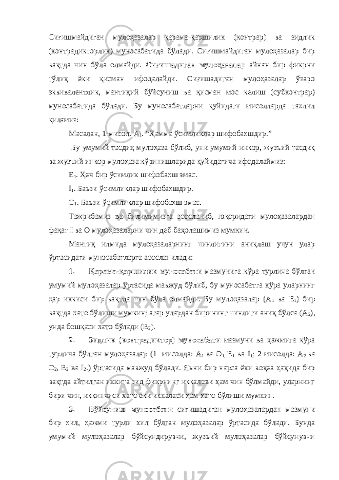 Сиғишмайдиган мулоҳазалар қарама-қаршилик (контрар) ва зидлик (контрадикторлик) муносабатида бўлади. Сиғишмайдиган мулоҳазалар бир вақтда чин бўла олмайди. Сиғишадиган мулоҳазалар айнан бир фикрни тўлиқ ёки қисман ифодалайди. Сиғишадиган мулоҳазалар ўзаро эквивалентлик, мантиқий бўйсуниш ва қисман мос келиш (субконтрар) муносабатида бўлади. Бу муносабатларни қуйидаги мисолларда тахлил қиламиз: Масалан, 1-мисол. А 1 . “Ҳамма ўсимликлар шифобахшдир.” Бу умумий тасдиқ мулоҳаза бўлиб, уни умумий инкор, жузъий тасдиқ ва жузъий инкор мулоҳаза кўринишларида қуйидагича ифодалаймиз: Е 1 . Ҳеч бир ўсимлик шифобахш эмас. I 1 . Баъзи ўсимликлар шифобахшдир. O 1 . Баъзи ўсимликлар шифобахш эмас. Тажрибамиз ва билимимизга асосланиб, юқоридаги мулоҳазалардан фақат I ва О мулоҳазаларни чин деб баҳолашимиз мумкин. Мантиқ илмида мулоҳазаларнинг чинлигини аниқлаш учун улар ўртасидаги муносабатларга асосланилади: 1. Қарама-қаршилик муносабати мазмунига кўра турлича бўлган умумий мулоҳазалар ўртасида мавжуд бўлиб, бу муносабатга кўра уларнинг ҳар иккиси бир вақтда чин бўла олмайди. Бу мулоҳазалар (А 1 ва Е 1 ) бир вақтда хато бўлиши мумкин; агар улардан бирининг чинлиги аниқ бўлса (А 2 ), унда бошқаси хато бўлади (Е 2 ). 2. Зидлик (контрадиктор) муносабати мазмуни ва ҳажмига кўра турлича бўлган мулоҳазалар (1- мисолда: А 1 ва О 1, Е 1 ва I 1 ; 2-мисолда: А 2 ва О 2 , Е 2 ва I 2 .) ўртасида мавжуд бўлади. Яъни бир нарса ёки воқеа ҳақида бир вақтда айтилган иккита зид фикрнинг иккалови ҳам чин бўлмайди, уларнинг бири чин, иккинчиси хато ёки иккаласи ҳам хато бўлиши мумкин. 3. Бўйсуниш муносабати сиғишадиган мулоҳазалардан мазмуни бир хил, ҳажми турли хил бўлган мулоҳазалар ўртасида бўлади. Бунда умумий мулоҳазалар бўйсундирувчи, жузъий мулоҳазалар бўйсунувчи 