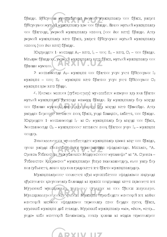 бўлади. Бўйсуниш муносабатида умумий мулоҳазалар чин бўлса, уларга бўйсунувчи жузъий мулоҳазалар ҳам чин бўлади. Лекин жузъий мулоҳазалар чин бўлганда, умумий мулоҳазалар ноаниқ (чин ёки хато) бўлади. Агар умумий мулоҳазалар хато бўлса, уларга бўйсунувчи жузъий мулоҳазалар ноаниқ (чин ёки хато) бўлади. Юқоридаги 1- мисолда А 1 – хато, I 1 – чин; Е 1 – хато, О 1 – чин бўлади. Маълум бўладики, умумий мулоҳазалар хато бўлса, жузъий мулоҳазалар чин бўлиши мумкин. 2- мисолимизда А 2 – мулоҳаза чин бўлгани учун унга бўйсинувчи I 2 мулоҳаза – чин; Е 2 - мулоҳаза хато бўлгани учун унга бўйсинувчи О 2 мулоҳаза ҳам хато бўлди. 4. Қисман мослик (субконтрар) муносабати мазмуни ҳар хил бўлган жузъий мулоҳазалар ўртасида мавжуд бўлади. Бу мулоҳазалар бир вақтда чин бўлиши мумкин, лекин ҳар иккиси бир вақтда хато бўлмайди. Агар улардан бирининг хатолиги аниқ бўлса, унда бошқаси, албатта, чин бўлади. Юқоридаги 1- мисолимизда I 1 - ва О 1 - мулоҳазалар бир вақтда чин бўлса, 2мисолимизда О 2 – мулоҳазанинг хатолиги аниқ бўлгани учун I 2 – мулоҳаза чиндир. Эквивалентлик муносабати даги мулоҳазалар ҳамма вақт чин бўлади, чунки уларда айнан бир фикр турли шаклда ифодаланади. Масалан, “А. Орипов Ўзбекистон Республикаси Мадҳиясининг муаллифи” ва “А. Орипов – Ўзбекистон Қаҳрамони” мулоҳазалари ўзаро эквивалентдир, яъни улар бир хил субъектга, лекин ҳар хил предикатга эга бўлган мулоҳазалардир. Мулоҳазаларнинг чинлигига кўра муносабатини ифодаловчи юқорида кўрсатилган қонуниятлар билишда ва хулоса чиқаришда катта аҳамиятга эга Мураккаб мулоҳазалар, уларнинг турлари ва чин бўлиш шартлари. Мулоҳазаларни инкор қилиш. Мулоҳаза таркибидаги мантиқий эга ва/ёки мантиқий кесимни ифодаловчи терминлар сони бирдан ортиқ бўлса, мураккаб мулоҳаза деб аталади. Мураккаб мулоҳазалар «ва», «ёки», «агар... унда» каби мантиқий боғламалар, инкор қилиш ва модал терминларни 