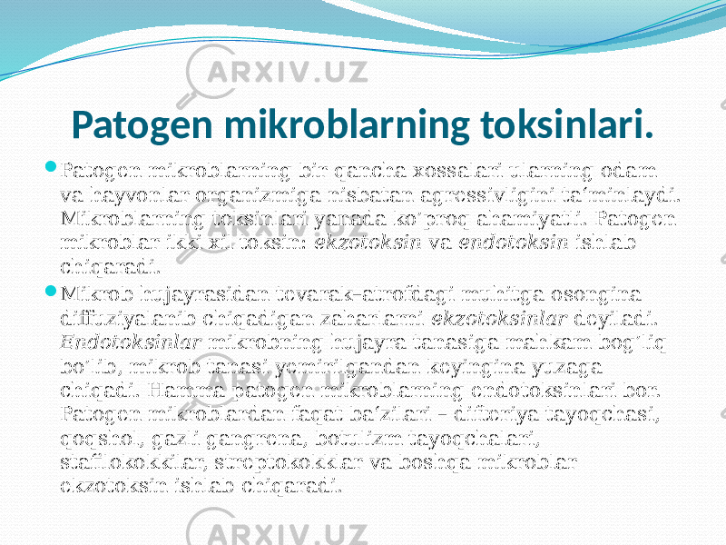 Patogen mikroblarning toksinlari.  Patogen mikroblarning bir qancha xossalari ularning odam va hayvonlar organizmiga nisbatan agressivligini ta‘minlaydi. Mikrob larning toksinlari yanada ko’proq ahamiyatli. Patogen mikroblar ikki xil toksin: ekzotoksin va endotoksin ishlab chiqaradi.  Mikrob hujayrasidan tevarak–atrofdagi muhitga osongina diffuziya lanib chiqadigan zaharlarni ekzotoksinlar deyiladi. Endotoksinlar mikrobning hujayra tanasiga mahkam bog’liq bo’lib, mikrob tanasi yemi rilgandan keyingina yuzaga chiqadi. Hamma patogen mikroblarning endo toksinlari bor. Patogen mikroblardan faqat ba‘zilari – difteriya tayoqchasi, qoqshol, gazli gangrena, botulizm tayoqchalari, stafilokokkilar, streptokokklar va boshqa mikroblar ekzotoksin ishlab chiqaradi. 