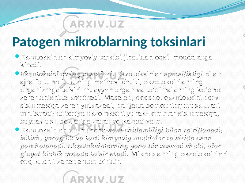 Patogen mikroblarning toksinlari  Ekzotoksinlar kimyoviy tarkibi jihatidan oqsil moddalarga kiradi.  Ekzotoksinlarning xossalari. Ekzotoksinlar spetsifikligi bilan ajralib turadi. Buning ma‘nosi shuki, ekzotoksinlarning organizmga ta‘siri muayyan organ va to’qimalarning ko’proq zararlanishida ko’rinadi. Masalan, qoqshol ekzotoksini nerv sistemasiga zarar yetkazadi, natijada bemorning muskullari tortishadi; difteriya ekzotoksini yurak–tomirlar sistemasiga, buyrak usti bezlariga zarar yetkazadi va h.  Ekzotoksinlar bir muncha kam chidamliligi bilan ta‘riflanadi; isi tish, yorug’lik va turli kimyoviy moddalar ta‘sirida oson parchalanadi. Ek zotoksinlarning yana bir xossasi shuki, ular g’oyat kichik dozada ta‘sir etadi. Mikroblarning ekzotoksinlari eng kuchli zaharlardan biridir. 