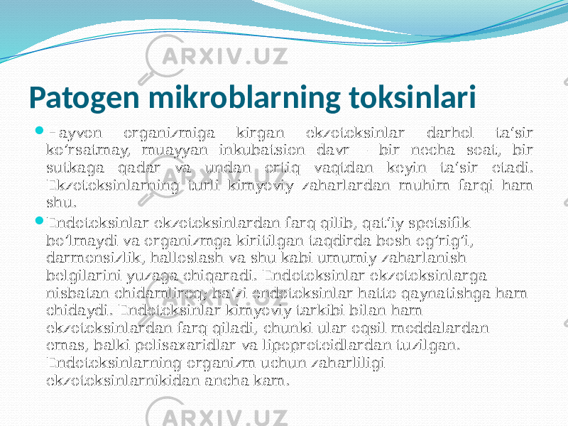 Patogen mikroblarning toksinlari  Hayvon organizmiga kirgan ekzotoksinlar darhol ta‘sir ko’rsatmay, muayyan inkubatsion davr – bir necha soat, bir sutkaga qadar va undan ortiq vaqtdan keyin ta‘sir etadi. Ekzotoksinlarning turli kimyoviy zaharlardan muhim farqi ham shu.  Endotoksinlar ekzotoksinlardan farq qilib, qat‘iy spetsifik bo’lmaydi va organizmga kiritilgan taqdirda bosh og’rig’i, darmonsizlik, halloslash va shu kabi umumiy zaharlanish belgilarini yuzaga chiqaradi. Endotoksinlar ekzotoksinlarga nisbatan chidamliroq; ba‘zi endotoksin lar hatto qaynatishga ham chidaydi. Endotoksinlar kimyoviy tarkibi bilan ham ekzotoksinlardan farq qiladi, chunki ular oqsil moddalardan emas, balki polisaxaridlar va lipoproteidlardan tuzilgan. Endotoksinlarning organizm uchun zaharliligi ekzotoksinlarnikidan ancha kam. 