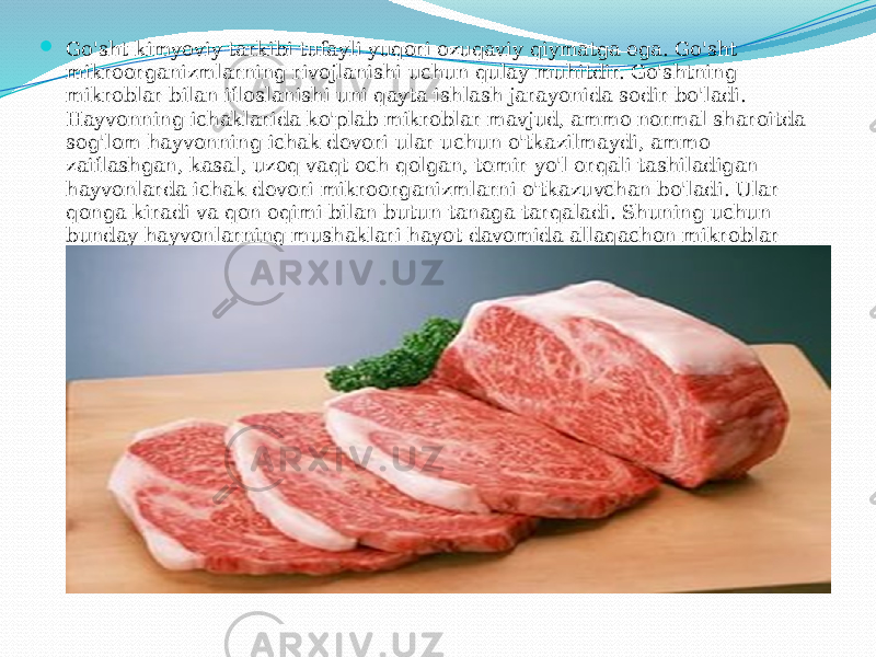  Go&#39;sht kimyoviy tarkibi tufayli yuqori ozuqaviy qiymatga ega. Go&#39;sht mikroorganizmlarning rivojlanishi uchun qulay muhitdir. Go&#39;shtning mikroblar bilan ifloslanishi uni qayta ishlash jarayonida sodir bo&#39;ladi. Hayvonning ichaklarida ko&#39;plab mikroblar mavjud, ammo normal sharoitda sog&#39;lom hayvonning ichak devori ular uchun o&#39;tkazilmaydi, ammo zaiflashgan, kasal, uzoq vaqt och qolgan, temir yo&#39;l orqali tashiladigan hayvonlarda ichak devori mikroorganizmlarni o&#39;tkazuvchan bo&#39;ladi. Ular qonga kiradi va qon oqimi bilan butun tanaga tarqaladi. Shuning uchun bunday hayvonlarning mushaklari hayot davomida allaqachon mikroblar bilan ifloslangan. 