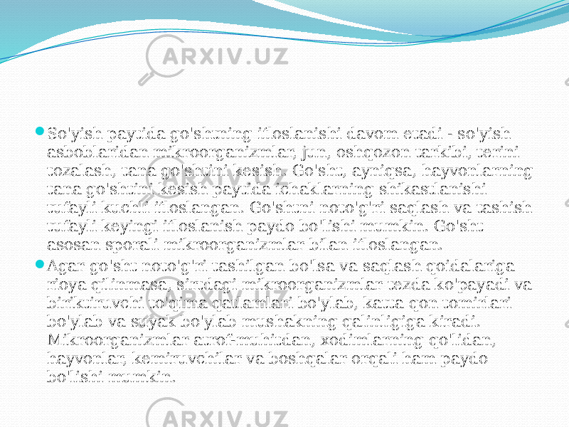  So&#39;yish paytida go&#39;shtning ifloslanishi davom etadi - so&#39;yish asboblaridan mikroorganizmlar, jun, oshqozon tarkibi, terini tozalash, tana go&#39;shtini kesish. Go&#39;sht, ayniqsa, hayvonlarning tana go&#39;shtini kesish paytida ichaklarning shikastlanishi tufayli kuchli ifloslangan. Go&#39;shtni noto&#39;g&#39;ri saqlash va tashish tufayli keyingi ifloslanish paydo bo&#39;lishi mumkin. Go&#39;sht asosan sporali mikroorganizmlar bilan ifloslangan.  Agar go&#39;sht noto&#39;g&#39;ri tashilgan bo&#39;lsa va saqlash qoidalariga rioya qilinmasa, sirtdagi mikroorganizmlar tezda ko&#39;payadi va biriktiruvchi to&#39;qima qatlamlari bo&#39;ylab, katta qon tomirlari bo&#39;ylab va suyak bo&#39;ylab mushakning qalinligiga kiradi. Mikroorganizmlar atrof-muhitdan, xodimlarning qo&#39;lidan, hayvonlar, kemiruvchilar va boshqalar orqali ham paydo bo&#39;lishi mumkin. 