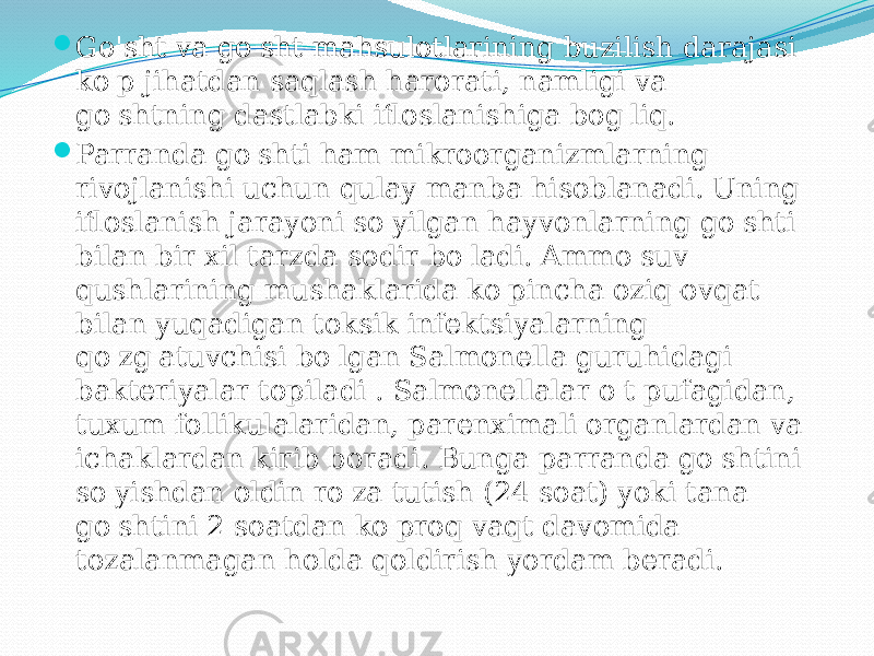  Go&#39;sht va go&#39;sht mahsulotlarining buzilish darajasi ko&#39;p jihatdan saqlash harorati, namligi va go&#39;shtning dastlabki ifloslanishiga bog&#39;liq.  Parranda go&#39;shti ham mikroorganizmlarning rivojlanishi uchun qulay manba hisoblanadi. Uning ifloslanish jarayoni so&#39;yilgan hayvonlarning go&#39;shti bilan bir xil tarzda sodir bo&#39;ladi. Ammo suv qushlarining mushaklarida ko&#39;pincha oziq-ovqat bilan yuqadigan toksik infektsiyalarning qo&#39;zg&#39;atuvchisi bo&#39;lgan Salmonella guruhidagi bakteriyalar topiladi . Salmonellalar o&#39;t pufagidan, tuxum follikulalaridan, parenximali organlardan va ichaklardan kirib boradi. Bunga parranda go&#39;shtini so&#39;yishdan oldin ro&#39;za tutish (24 soat) yoki tana go&#39;shtini 2 soatdan ko&#39;proq vaqt davomida tozalanmagan holda qoldirish yordam beradi. 