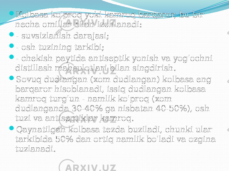  Kolbasa ko&#39;proq yoki kamroq barqaror, bu bir necha omillar bilan izohlanadi:  - suvsizlanish darajasi;  - osh tuzining tarkibi;  - chekish paytida antiseptik yonish va yog&#39;ochni distillash mahsulotlari bilan singdirish.  Sovuq dudlangan (xom dudlangan) kolbasa eng barqaror hisoblanadi, issiq dudlangan kolbasa kamroq turg&#39;un - namlik ko&#39;proq (xom dudlanganda 30-40% ga nisbatan 40-50%), osh tuzi va antiseptiklar kamroq.  Qaynatilgan kolbasa tezda buziladi, chunki ular tarkibida 50% dan ortiq namlik bo&#39;ladi va ozgina tuzlanadi. 