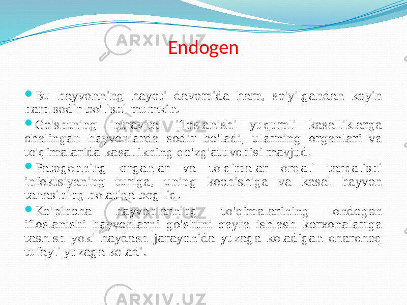 Endogen  Bu hayvonning hayoti davomida ham, so&#39;yilgandan keyin ham sodir bo&#39;lishi mumkin.  Go&#39;shtning intravital ifloslanishi yuqumli kasalliklarga chalingan hayvonlarda sodir bo&#39;ladi, ularning organlari va to&#39;qimalarida kasallikning qo&#39;zg&#39;atuvchisi mavjud.  Patogenning organlar va to&#39;qimalar orqali tarqalishi infektsiyaning turiga, uning kechishiga va kasal hayvon tanasining holatiga bog&#39;liq.  Ko&#39;pincha hayvonlarning to&#39;qimalarining endogen ifloslanishi hayvonlarni go&#39;shtni qayta ishlash korxonalariga tashish yoki haydash jarayonida yuzaga keladigan charchoq tufayli yuzaga keladi. 