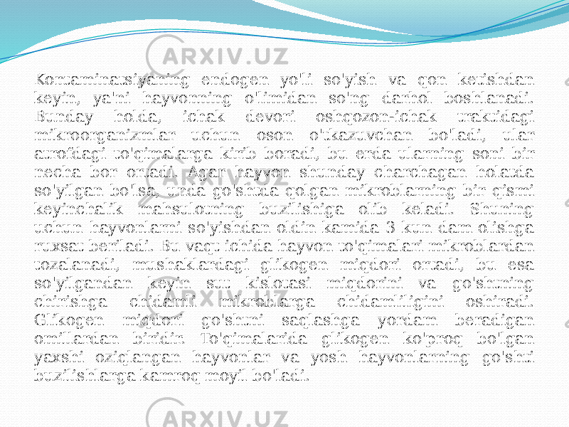 Kontaminatsiyaning endogen yo&#39;li so&#39;yish va qon ketishdan keyin, ya&#39;ni hayvonning o&#39;limidan so&#39;ng darhol boshlanadi. Bunday holda, ichak devori oshqozon-ichak traktidagi mikroorganizmlar uchun oson o&#39;tkazuvchan bo&#39;ladi, ular atrofdagi to&#39;qimalarga kirib boradi, bu erda ularning soni bir necha bor ortadi. Agar hayvon shunday charchagan holatda so&#39;yilgan bo&#39;lsa, unda go&#39;shtda qolgan mikroblarning bir qismi keyinchalik mahsulotning buzilishiga olib keladi. Shuning uchun hayvonlarni so&#39;yishdan oldin kamida 3 kun dam olishga ruxsat beriladi. Bu vaqt ichida hayvon to&#39;qimalari mikroblardan tozalanadi, mushaklardagi glikogen miqdori ortadi, bu esa so&#39;yilgandan keyin sut kislotasi miqdorini va go&#39;shtning chirishga chidamli mikroblarga chidamliligini oshiradi. Glikogen miqdori go&#39;shtni saqlashga yordam beradigan omillardan biridir. To&#39;qimalarida glikogen ko&#39;proq bo&#39;lgan yaxshi oziqlangan hayvonlar va yosh hayvonlarning go&#39;shti buzilishlarga kamroq moyil bo&#39;ladi. 